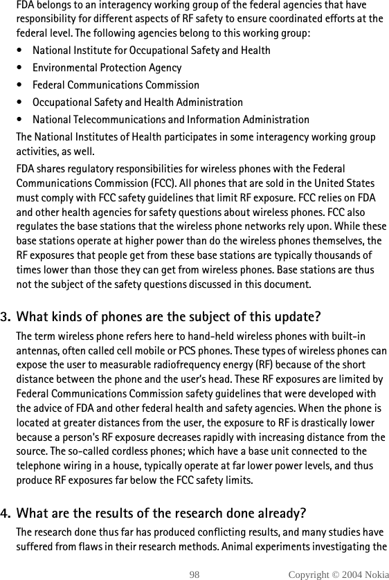 98 Copyright © 2004 NokiaFDA belongs to an interagency working group of the federal agencies that have responsibility for different aspects of RF safety to ensure coordinated efforts at the federal level. The following agencies belong to this working group:• National Institute for Occupational Safety and Health• Environmental Protection Agency• Federal Communications Commission• Occupational Safety and Health Administration• National Telecommunications and Information AdministrationThe National Institutes of Health participates in some interagency working group activities, as well.FDA shares regulatory responsibilities for wireless phones with the Federal Communications Commission (FCC). All phones that are sold in the United States must comply with FCC safety guidelines that limit RF exposure. FCC relies on FDA and other health agencies for safety questions about wireless phones. FCC also regulates the base stations that the wireless phone networks rely upon. While these base stations operate at higher power than do the wireless phones themselves, the RF exposures that people get from these base stations are typically thousands of times lower than those they can get from wireless phones. Base stations are thus not the subject of the safety questions discussed in this document.3. What kinds of phones are the subject of this update?The term wireless phone refers here to hand-held wireless phones with built-in antennas, often called cell mobile or PCS phones. These types of wireless phones can expose the user to measurable radiofrequency energy (RF) because of the short distance between the phone and the user’s head. These RF exposures are limited by Federal Communications Commission safety guidelines that were developed with the advice of FDA and other federal health and safety agencies. When the phone is located at greater distances from the user, the exposure to RF is drastically lower because a person&apos;s RF exposure decreases rapidly with increasing distance from the source. The so-called cordless phones; which have a base unit connected to the telephone wiring in a house, typically operate at far lower power levels, and thus produce RF exposures far below the FCC safety limits.4. What are the results of the research done already?The research done thus far has produced conflicting results, and many studies have suffered from flaws in their research methods. Animal experiments investigating the 