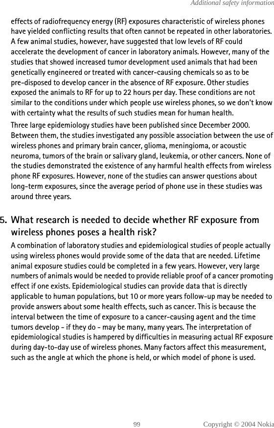 Copyright © 2004 NokiaAdditional safety informationeffects of radiofrequency energy (RF) exposures characteristic of wireless phones have yielded conflicting results that often cannot be repeated in other laboratories. A few animal studies, however, have suggested that low levels of RF could accelerate the development of cancer in laboratory animals. However, many of the studies that showed increased tumor development used animals that had been genetically engineered or treated with cancer-causing chemicals so as to be pre-disposed to develop cancer in the absence of RF exposure. Other studies exposed the animals to RF for up to 22 hours per day. These conditions are not similar to the conditions under which people use wireless phones, so we don’t know with certainty what the results of such studies mean for human health.Three large epidemiology studies have been published since December 2000. Between them, the studies investigated any possible association between the use of wireless phones and primary brain cancer, glioma, meningioma, or acoustic neuroma, tumors of the brain or salivary gland, leukemia, or other cancers. None of the studies demonstrated the existence of any harmful health effects from wireless phone RF exposures. However, none of the studies can answer questions about long-term exposures, since the average period of phone use in these studies was around three years.5. What research is needed to decide whether RF exposure from wireless phones poses a health risk?A combination of laboratory studies and epidemiological studies of people actually using wireless phones would provide some of the data that are needed. Lifetime animal exposure studies could be completed in a few years. However, very large numbers of animals would be needed to provide reliable proof of a cancer promoting effect if one exists. Epidemiological studies can provide data that is directly applicable to human populations, but 10 or more years follow-up may be needed to provide answers about some health effects, such as cancer. This is because the interval between the time of exposure to a cancer-causing agent and the time tumors develop - if they do - may be many, many years. The interpretation of epidemiological studies is hampered by difficulties in measuring actual RF exposure during day-to-day use of wireless phones. Many factors affect this measurement, such as the angle at which the phone is held, or which model of phone is used.