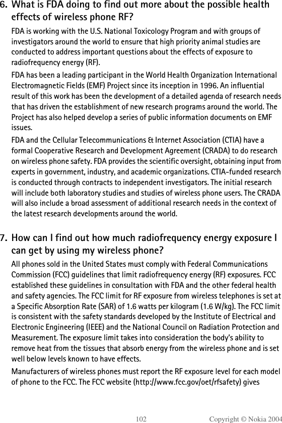 102 Copyright © Nokia 20046. What is FDA doing to find out more about the possible health effects of wireless phone RF?FDA is working with the U.S. National Toxicology Program and with groups of investigators around the world to ensure that high priority animal studies are conducted to address important questions about the effects of exposure to radiofrequency energy (RF).FDA has been a leading participant in the World Health Organization International Electromagnetic Fields (EMF) Project since its inception in 1996. An influential result of this work has been the development of a detailed agenda of research needs that has driven the establishment of new research programs around the world. The Project has also helped develop a series of public information documents on EMF issues.FDA and the Cellular Telecommunications &amp; Internet Association (CTIA) have a formal Cooperative Research and Development Agreement (CRADA) to do research on wireless phone safety. FDA provides the scientific oversight, obtaining input from experts in government, industry, and academic organizations. CTIA-funded research is conducted through contracts to independent investigators. The initial research will include both laboratory studies and studies of wireless phone users. The CRADA will also include a broad assessment of additional research needs in the context of the latest research developments around the world.7. How can I find out how much radiofrequency energy exposure I can get by using my wireless phone?All phones sold in the United States must comply with Federal Communications Commission (FCC) guidelines that limit radiofrequency energy (RF) exposures. FCC established these guidelines in consultation with FDA and the other federal health and safety agencies. The FCC limit for RF exposure from wireless telephones is set at a Specific Absorption Rate (SAR) of 1.6 watts per kilogram (1.6 W/kg). The FCC limit is consistent with the safety standards developed by the Institute of Electrical and Electronic Engineering (IEEE) and the National Council on Radiation Protection and Measurement. The exposure limit takes into consideration the body’s ability to remove heat from the tissues that absorb energy from the wireless phone and is set well below levels known to have effects.Manufacturers of wireless phones must report the RF exposure level for each model of phone to the FCC. The FCC website (http://www.fcc.gov/oet/rfsafety) gives 