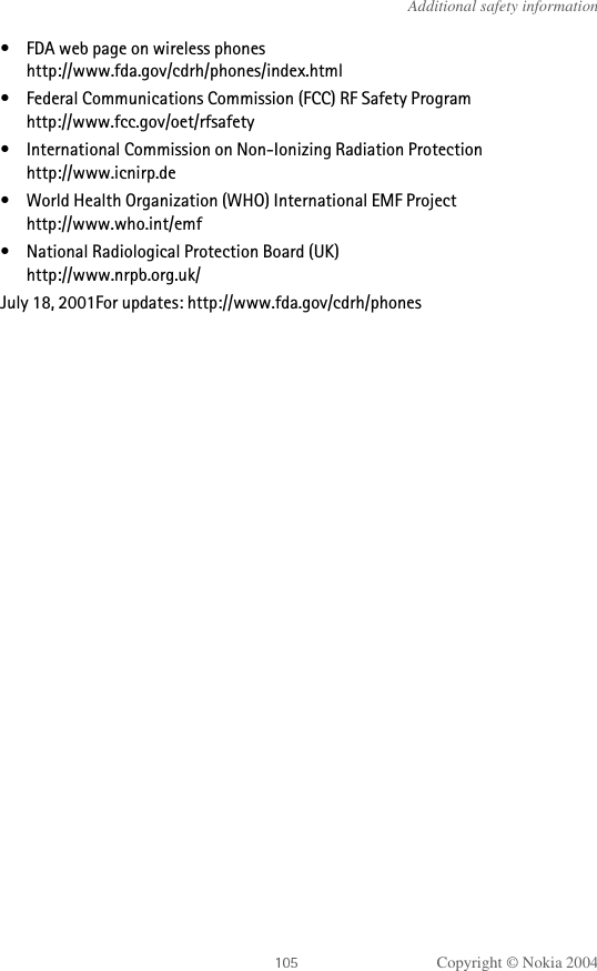 Copyright © Nokia 2004Additional safety information• FDA web page on wireless phoneshttp://www.fda.gov/cdrh/phones/index.html• Federal Communications Commission (FCC) RF Safety Program http://www.fcc.gov/oet/rfsafety• International Commission on Non-Ionizing Radiation Protectionhttp://www.icnirp.de• World Health Organization (WHO) International EMF Projecthttp://www.who.int/emf• National Radiological Protection Board (UK)http://www.nrpb.org.uk/July 18, 2001For updates: http://www.fda.gov/cdrh/phones