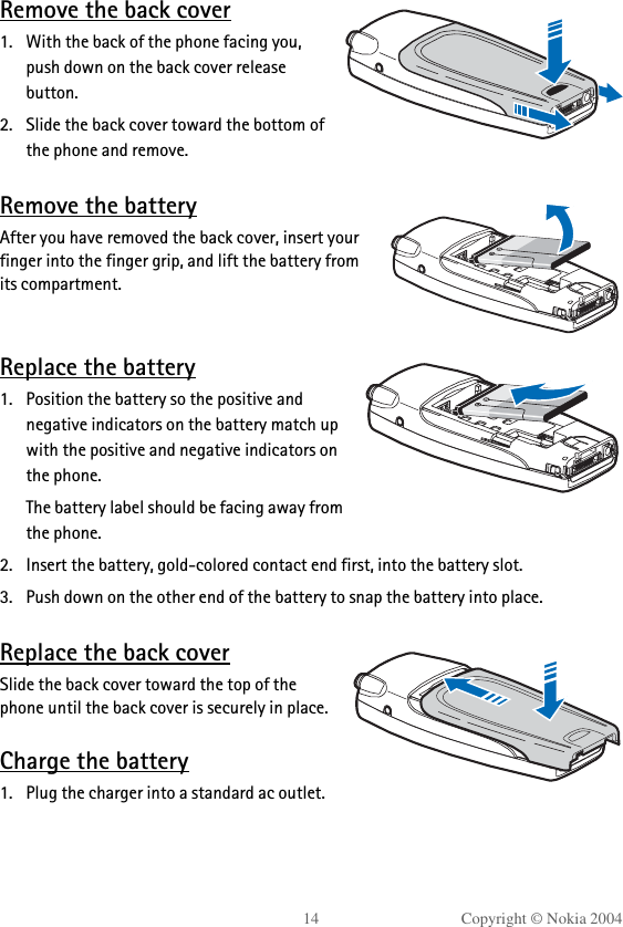 14 Copyright © Nokia 2004Remove the back cover1. With the back of the phone facing you, push down on the back cover release button.2. Slide the back cover toward the bottom of the phone and remove.Remove the batteryAfter you have removed the back cover, insert your finger into the finger grip, and lift the battery from its compartment.Replace the battery1. Position the battery so the positive and negative indicators on the battery match up with the positive and negative indicators on the phone.The battery label should be facing away from the phone.2. Insert the battery, gold-colored contact end first, into the battery slot.3. Push down on the other end of the battery to snap the battery into place.Replace the back coverSlide the back cover toward the top of the phone until the back cover is securely in place.Charge the battery1. Plug the charger into a standard ac outlet.