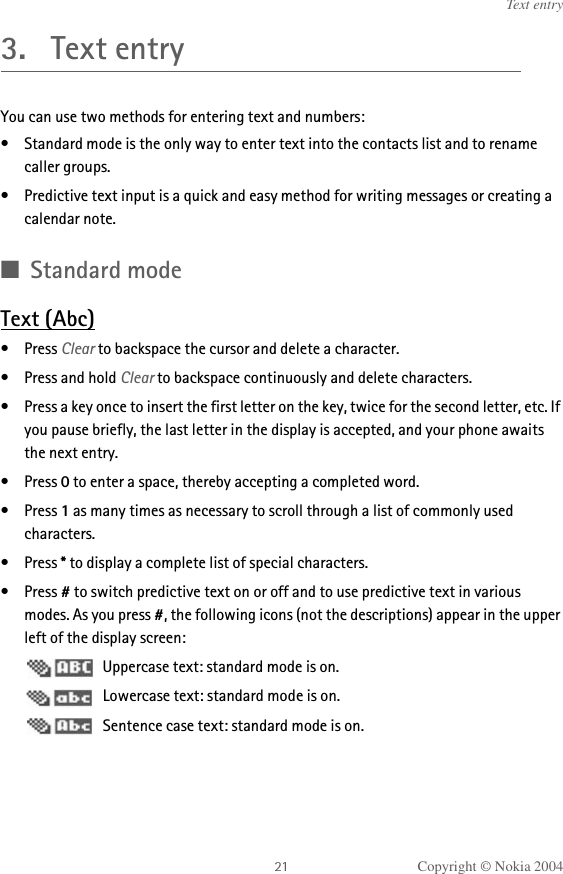 Copyright © Nokia 2004Text entry3. Text entryYou can use two methods for entering text and numbers:• Standard mode is the only way to enter text into the contacts list and to rename caller groups.• Predictive text input is a quick and easy method for writing messages or creating a calendar note.■Standard modeText (Abc)•Press Clear to backspace the cursor and delete a character.• Press and hold Clear to backspace continuously and delete characters.• Press a key once to insert the first letter on the key, twice for the second letter, etc. If you pause briefly, the last letter in the display is accepted, and your phone awaits the next entry.•Press 0 to enter a space, thereby accepting a completed word.•Press 1 as many times as necessary to scroll through a list of commonly used characters.•Press * to display a complete list of special characters.•Press # to switch predictive text on or off and to use predictive text in various modes. As you press #, the following icons (not the descriptions) appear in the upper left of the display screen: Uppercase text: standard mode is on. Lowercase text: standard mode is on. Sentence case text: standard mode is on.