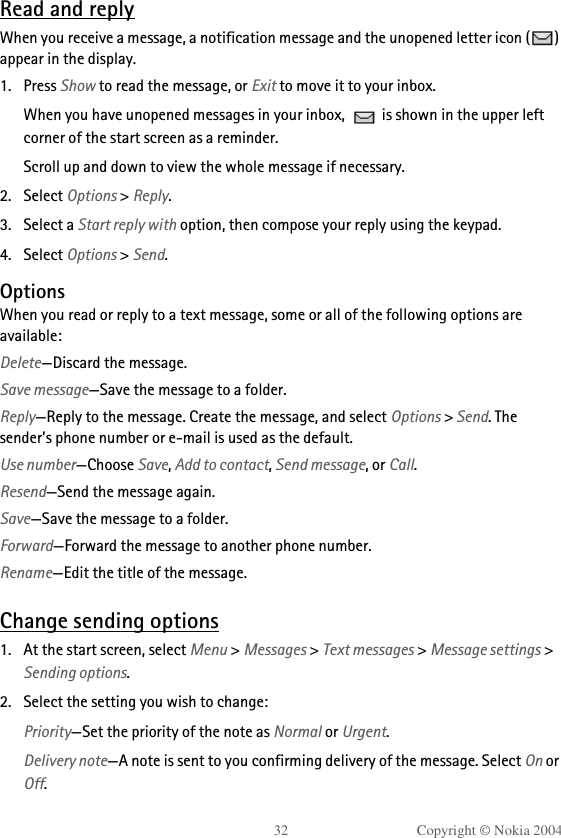 32 Copyright © Nokia 2004Read and replyWhen you receive a message, a notification message and the unopened letter icon ( ) appear in the display.1. Press Show to read the message, or Exit to move it to your inbox.When you have unopened messages in your inbox,   is shown in the upper left corner of the start screen as a reminder.Scroll up and down to view the whole message if necessary. 2. Select Options &gt; Reply.3. Select a Start reply with option, then compose your reply using the keypad.4. Select Options &gt; Send. OptionsWhen you read or reply to a text message, some or all of the following options are available:Delete—Discard the message.Save message—Save the message to a folder.Reply—Reply to the message. Create the message, and select Options &gt; Send. The sender’s phone number or e-mail is used as the default.Use number—Choose Save, Add to contact, Send message, or Call.Resend—Send the message again.Save—Save the message to a folder.Forward—Forward the message to another phone number.Rename—Edit the title of the message.Change sending options1. At the start screen, select Menu &gt; Messages &gt; Text messages &gt; Message settings &gt; Sending options.2. Select the setting you wish to change:Priority—Set the priority of the note as Normal or Urgent.Delivery note—A note is sent to you confirming delivery of the message. Select On or Off.