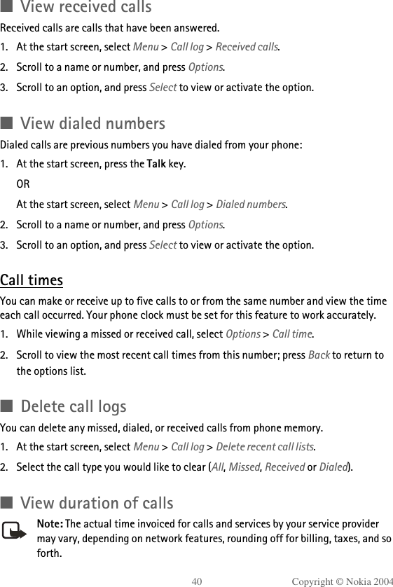 40 Copyright © Nokia 2004■View received callsReceived calls are calls that have been answered.1. At the start screen, select Menu &gt; Call log &gt; Received calls.2. Scroll to a name or number, and press Options.3. Scroll to an option, and press Select to view or activate the option.■View dialed numbersDialed calls are previous numbers you have dialed from your phone:1. At the start screen, press the Talk key.ORAt the start screen, select Menu &gt; Call log &gt; Dialed numbers.2. Scroll to a name or number, and press Options.3. Scroll to an option, and press Select to view or activate the option.Call timesYou can make or receive up to five calls to or from the same number and view the time each call occurred. Your phone clock must be set for this feature to work accurately.1. While viewing a missed or received call, select Options &gt; Call time.2. Scroll to view the most recent call times from this number; press Back to return to the options list. ■Delete call logsYou can delete any missed, dialed, or received calls from phone memory.1. At the start screen, select Menu &gt; Call log &gt; Delete recent call lists.2. Select the call type you would like to clear (All, Missed, Received or Dialed).■View duration of callsNote: The actual time invoiced for calls and services by your service provider may vary, depending on network features, rounding off for billing, taxes, and so forth.