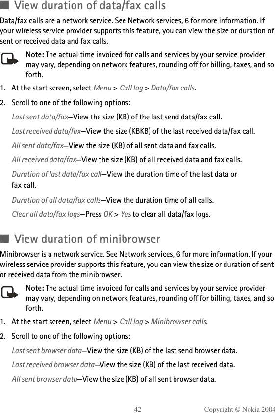 42 Copyright © Nokia 2004■View duration of data/fax callsData/fax calls are a network service. See Network services, 6 for more information. If your wireless service provider supports this feature, you can view the size or duration of sent or received data and fax calls.Note: The actual time invoiced for calls and services by your service provider may vary, depending on network features, rounding off for billing, taxes, and so forth.1. At the start screen, select Menu &gt; Call log &gt; Data/fax calls.2. Scroll to one of the following options:Last sent data/fax—View the size (KB) of the last send data/fax call.Last received data/fax—View the size (KBKB) of the last received data/fax call.All sent data/fax—View the size (KB) of all sent data and fax calls.All received data/fax—View the size (KB) of all received data and fax calls.Duration of last data/fax call—View the duration time of the last data orfax call.Duration of all data/fax calls—View the duration time of all calls.Clear all data/fax logs—Press OK &gt; Yes to clear all data/fax logs. ■View duration of minibrowserMinibrowser is a network service. See Network services, 6 for more information. If your wireless service provider supports this feature, you can view the size or duration of sent or received data from the minibrowser.Note: The actual time invoiced for calls and services by your service provider may vary, depending on network features, rounding off for billing, taxes, and so forth.1. At the start screen, select Menu &gt; Call log &gt; Minibrowser calls.2. Scroll to one of the following options:Last sent browser data—View the size (KB) of the last send browser data.Last received browser data—View the size (KB) of the last received data.All sent browser data—View the size (KB) of all sent browser data.