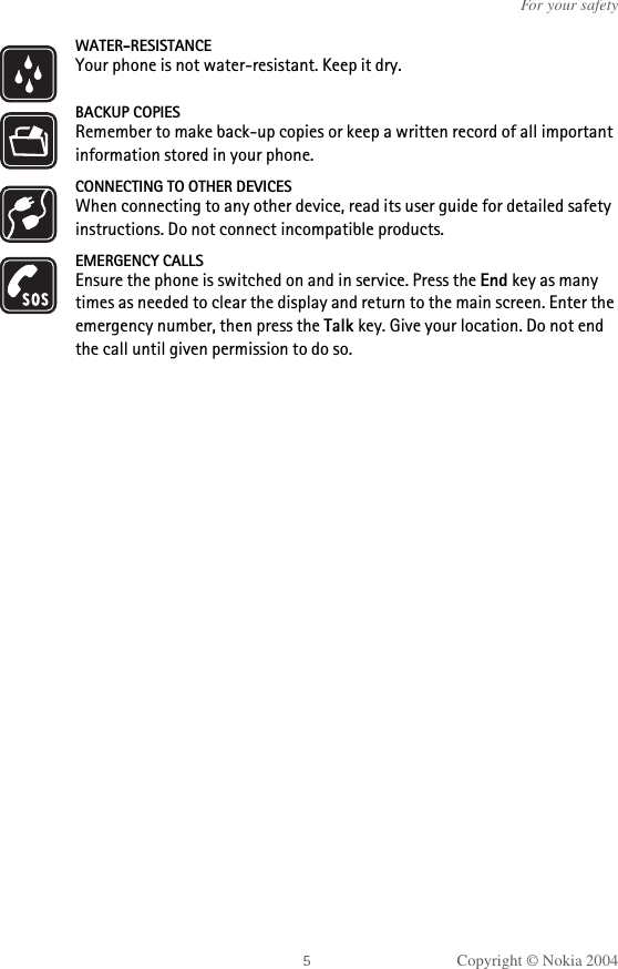 Copyright © Nokia 2004For your safetyWATER-RESISTANCEYour phone is not water-resistant. Keep it dry.BACKUP COPIESRemember to make back-up copies or keep a written record of all important information stored in your phone.CONNECTING TO OTHER DEVICESWhen connecting to any other device, read its user guide for detailed safety instructions. Do not connect incompatible products. EMERGENCY CALLSEnsure the phone is switched on and in service. Press the End key as many times as needed to clear the display and return to the main screen. Enter the emergency number, then press the Talk key. Give your location. Do not end the call until given permission to do so.