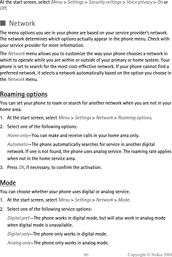 60 Copyright © Nokia 2004At the start screen, select Menu &gt; Settings &gt; Security settings &gt; Voice privacy &gt; On or Off.■NetworkThe menu options you see in your phone are based on your service provider’s network. The network determines which options actually appear in the phone menu. Check with your service provider for more information.The Network menu allows you to customize the way your phone chooses a network in which to operate while you are within or outside of your primary or home system. Your phone is set to search for the most cost-effective network. If your phone cannot find a preferred network, it selects a network automatically based on the option you choose in the Network menu.Roaming optionsYou can set your phone to roam or search for another network when you are not in your home area.1. At the start screen, select Menu &gt; Settings &gt; Network &gt; Roaming options.2. Select one of the following options:Home only—You can make and receive calls in your home area only.Automatic—The phone automatically searches for service in another digital network. If one is not found, the phone uses analog service. The roaming rate applies when not in the home service area.3. Press OK, if necessary, to confirm the activation.ModeYou can choose whether your phone uses digital or analog service.1. At the start screen, select Menu &gt; Settings &gt; Network &gt; Mode.2. Select one of the following service options:Digital pref.—The phone works in digital mode, but will also work in analog mode when digital mode is unavailable.Digital only—The phone only works in digital mode.Analog only—The phone only works in analog mode.