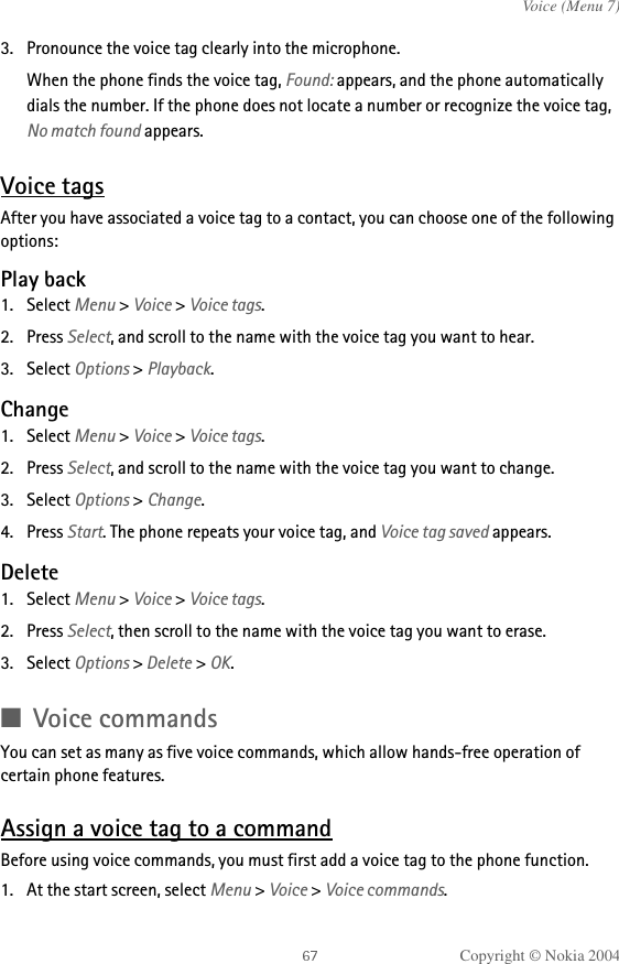 Copyright © Nokia 2004Voice (Menu 7)3. Pronounce the voice tag clearly into the microphone.When the phone finds the voice tag, Found: appears, and the phone automatically dials the number. If the phone does not locate a number or recognize the voice tag, No match found appears. Voice tagsAfter you have associated a voice tag to a contact, you can choose one of the following options:Play back1. Select Menu &gt; Voice &gt; Voice tags.2. Press Select, and scroll to the name with the voice tag you want to hear.3. Select Options &gt; Playback.Change1. Select Menu &gt; Voice &gt; Voice tags.2. Press Select, and scroll to the name with the voice tag you want to change.3. Select Options &gt; Change.4. Press Start. The phone repeats your voice tag, and Voice tag saved appears.Delete1. Select Menu &gt; Voice &gt; Voice tags.2. Press Select, then scroll to the name with the voice tag you want to erase.3. Select Options &gt; Delete &gt; OK.■Voice commandsYou can set as many as five voice commands, which allow hands-free operation of certain phone features. Assign a voice tag to a commandBefore using voice commands, you must first add a voice tag to the phone function. 1. At the start screen, select Menu &gt; Voice &gt; Voice commands.