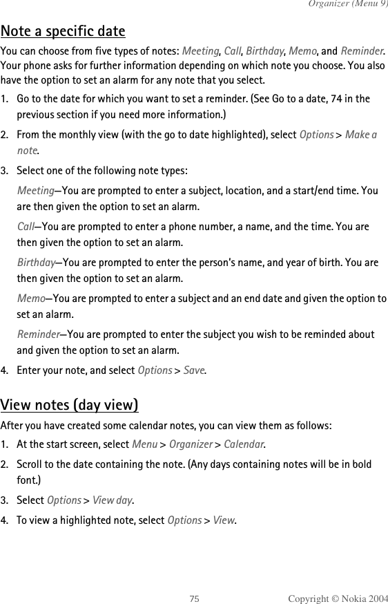 Copyright © Nokia 2004Organizer (Menu 9)Note a specific dateYou can choose from five types of notes: Meeting, Call, Birthday, Memo, and Reminder. Your phone asks for further information depending on which note you choose. You also have the option to set an alarm for any note that you select.1. Go to the date for which you want to set a reminder. (See Go to a date, 74 in the previous section if you need more information.)2. From the monthly view (with the go to date highlighted), select Options &gt; Make a note.3. Select one of the following note types:Meeting—You are prompted to enter a subject, location, and a start/end time. You are then given the option to set an alarm.Call—You are prompted to enter a phone number, a name, and the time. You are then given the option to set an alarm.Birthday—You are prompted to enter the person’s name, and year of birth. You are then given the option to set an alarm.Memo—You are prompted to enter a subject and an end date and given the option to set an alarm.Reminder—You are prompted to enter the subject you wish to be reminded about and given the option to set an alarm.4. Enter your note, and select Options &gt; Save.View notes (day view)After you have created some calendar notes, you can view them as follows:1. At the start screen, select Menu &gt; Organizer &gt; Calendar.2. Scroll to the date containing the note. (Any days containing notes will be in bold font.)3. Select Options &gt; View day. 4. To view a highlighted note, select Options &gt; View.