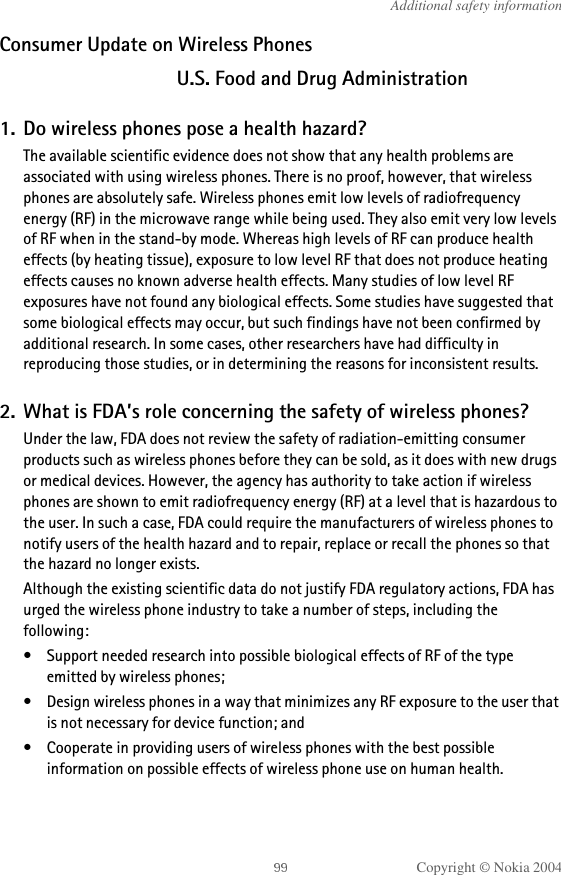 Copyright © Nokia 2004Additional safety informationConsumer Update on Wireless PhonesU.S. Food and Drug Administration1. Do wireless phones pose a health hazard?The available scientific evidence does not show that any health problems are associated with using wireless phones. There is no proof, however, that wireless phones are absolutely safe. Wireless phones emit low levels of radiofrequency energy (RF) in the microwave range while being used. They also emit very low levels of RF when in the stand-by mode. Whereas high levels of RF can produce health effects (by heating tissue), exposure to low level RF that does not produce heating effects causes no known adverse health effects. Many studies of low level RF exposures have not found any biological effects. Some studies have suggested that some biological effects may occur, but such findings have not been confirmed by additional research. In some cases, other researchers have had difficulty in reproducing those studies, or in determining the reasons for inconsistent results.2. What is FDA’s role concerning the safety of wireless phones?Under the law, FDA does not review the safety of radiation-emitting consumer products such as wireless phones before they can be sold, as it does with new drugs or medical devices. However, the agency has authority to take action if wireless phones are shown to emit radiofrequency energy (RF) at a level that is hazardous to the user. In such a case, FDA could require the manufacturers of wireless phones to notify users of the health hazard and to repair, replace or recall the phones so that the hazard no longer exists.Although the existing scientific data do not justify FDA regulatory actions, FDA has urged the wireless phone industry to take a number of steps, including the following:• Support needed research into possible biological effects of RF of the type emitted by wireless phones;• Design wireless phones in a way that minimizes any RF exposure to the user that is not necessary for device function; and• Cooperate in providing users of wireless phones with the best possible information on possible effects of wireless phone use on human health.