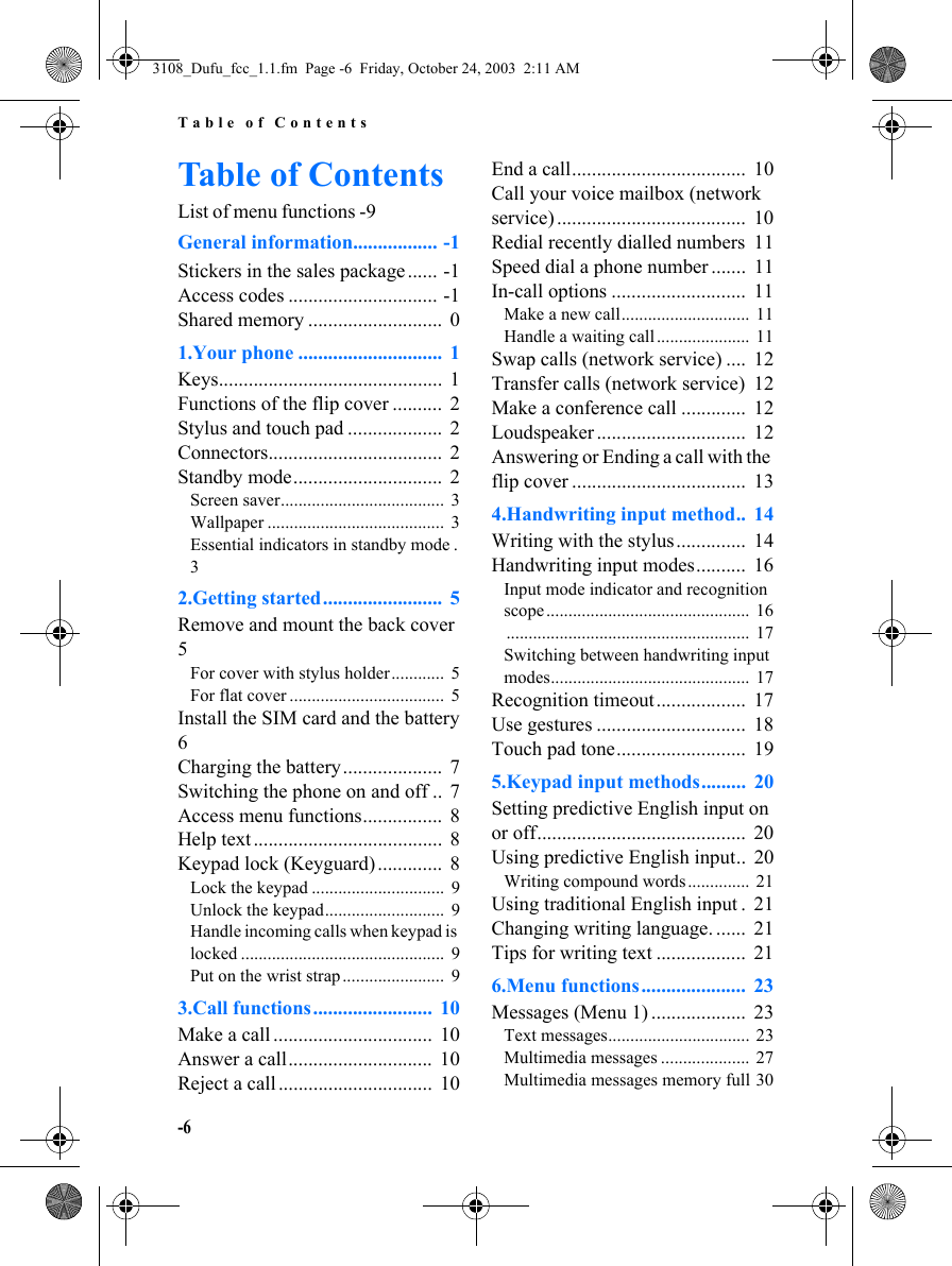 Table of Contents-6Table of ContentsList of menu functions -9General information................. -1Stickers in the sales package ...... -1Access codes .............................. -1Shared memory ...........................  01.Your phone .............................  1Keys.............................................  1Functions of the flip cover ..........  2Stylus and touch pad ...................  2Connectors...................................  2Standby mode..............................  2Screen saver.....................................  3Wallpaper ........................................  3Essential indicators in standby mode .  32.Getting started........................  5Remove and mount the back cover  5For cover with stylus holder............  5For flat cover ...................................  5Install the SIM card and the battery 6Charging the battery....................  7Switching the phone on and off .. 7Access menu functions................  8Help text ......................................  8Keypad lock (Keyguard) .............  8Lock the keypad ..............................  9Unlock the keypad...........................  9Handle incoming calls when keypad is locked ..............................................  9Put on the wrist strap .......................  93.Call functions........................  10Make a call ................................  10Answer a call.............................  10Reject a call ...............................  10End a call...................................  10Call your voice mailbox (network service) ......................................  10Redial recently dialled numbers  11Speed dial a phone number .......  11In-call options ...........................  11Make a new call............................. 11Handle a waiting call..................... 11Swap calls (network service) ....  12Transfer calls (network service)  12Make a conference call .............  12Loudspeaker ..............................  12Answering or Ending a call with the flip cover ...................................  134.Handwriting input method..  14Writing with the stylus ..............  14Handwriting input modes..........  16Input mode indicator and recognition scope ..............................................  16.......................................................  17Switching between handwriting input modes.............................................  17Recognition timeout..................  17Use gestures ..............................  18Touch pad tone..........................  195.Keypad input methods.........  20Setting predictive English input on or off..........................................  20Using predictive English input..  20Writing compound words ..............  21Using traditional English input .  21Changing writing language. ......  21Tips for writing text ..................  216.Menu functions.....................  23Messages (Menu 1) ...................  23Text messages................................  23Multimedia messages ....................  27Multimedia messages memory full 303108_Dufu_fcc_1.1.fm  Page -6  Friday, October 24, 2003  2:11 AM