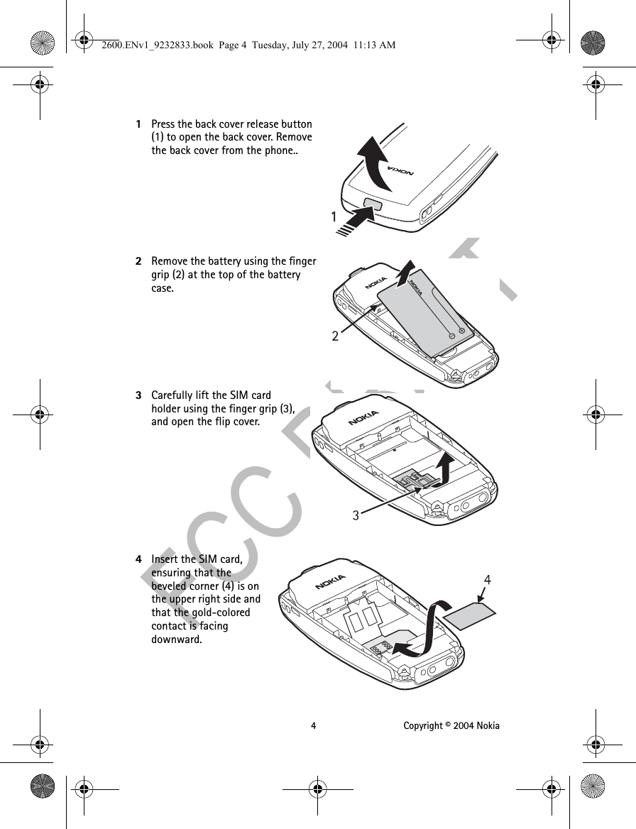 4 Copyright © 2004 Nokia1Press the back cover release button (1) to open the back cover. Remove the back cover from the phone..2Remove the battery using the finger grip (2) at the top of the battery case. 3Carefully lift the SIM card holder using the finger grip (3), and open the flip cover.4Insert the SIM card, ensuring that the beveled corner (4) is on the upper right side and that the gold-colored contact is facing downward.2600.ENv1_9232833.book  Page 4  Tuesday, July 27, 2004  11:13 AM