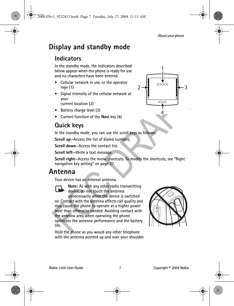 Nokia   User Guide Copyright © 2004 NokiaAbout your phoneDisplay and standby modeIndicatorsIn the standby mode, the indicators described below appear when the phone is ready for use and no characters have been entered. • Cellular network in use, or the operator logo (1)• Signal intensity of the cellular network at your current location (2)• Battery charge level (3)• Current function of the Navi key (4)Quick keysIn the standby mode, you can use the scroll keys as follows:Scroll up—Access the list of dialed numbers.Scroll down—Access the contact list.Scroll left—Write a text message.Scroll right—Access the menu shortcuts. To modify the shortcuts, see “Right navigation key setting” on page 27.AntennaYour device has an internal antenna.Note: As with any other radio transmitting device, do not touch the antenna unnecessarily when the device is switched on. Contact with the antenna affects call quality and may cause the phone to operate at a higher power level than otherwise needed. Avoiding contact with the antenna area when operating the phone optimizes the antenna performance and the battery life.Hold the phone as you would any other telephone with the antenna pointed up and over your shoulder.2600.ENv1_9232833.book  Page 7  Tuesday, July 27, 2004  11:13 AM