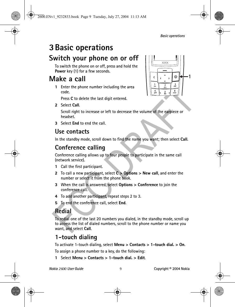 Nokia   User Guide Copyright © 2004 NokiaBasic operations3Basic operationsSwitch your phone on or offTo switch the phone on or off, press and hold the Power key (1) for a few seconds.Make a call1Enter the phone number including the area code. Press C to delete the last digit entered.2Select Call. Scroll right to increase or left to decrease the volume of the earpiece or headset.3Select End to end the call.Use contactsIn the standby mode, scroll down to find the name you want; then select Call.Conference callingConference calling allows up to four people to participate in the same call (network service).1Call the first participant.2To call a new participant, select C&gt; Options&gt; New call, and enter the number or select it from the phone book.3When the call is answered, select Options &gt; Conference to join the conference call.4To add another participant, repeat steps 2 to 3.5To end the conference call, select End.RedialTo redial one of the last 20 numbers you dialed, in the standby mode, scroll up to access the list of dialed numbers, scroll to the phone number or name you want, and select Call.1-touch dialingTo activate 1-touch dialing, select Menu &gt; Contacts &gt; 1-touch dial. &gt; On.To assign a phone number to a key, do the following:1Select Menu &gt; Contacts &gt; 1-touch dial. &gt; Edit.2600.ENv1_9232833.book  Page 9  Tuesday, July 27, 2004  11:13 AM