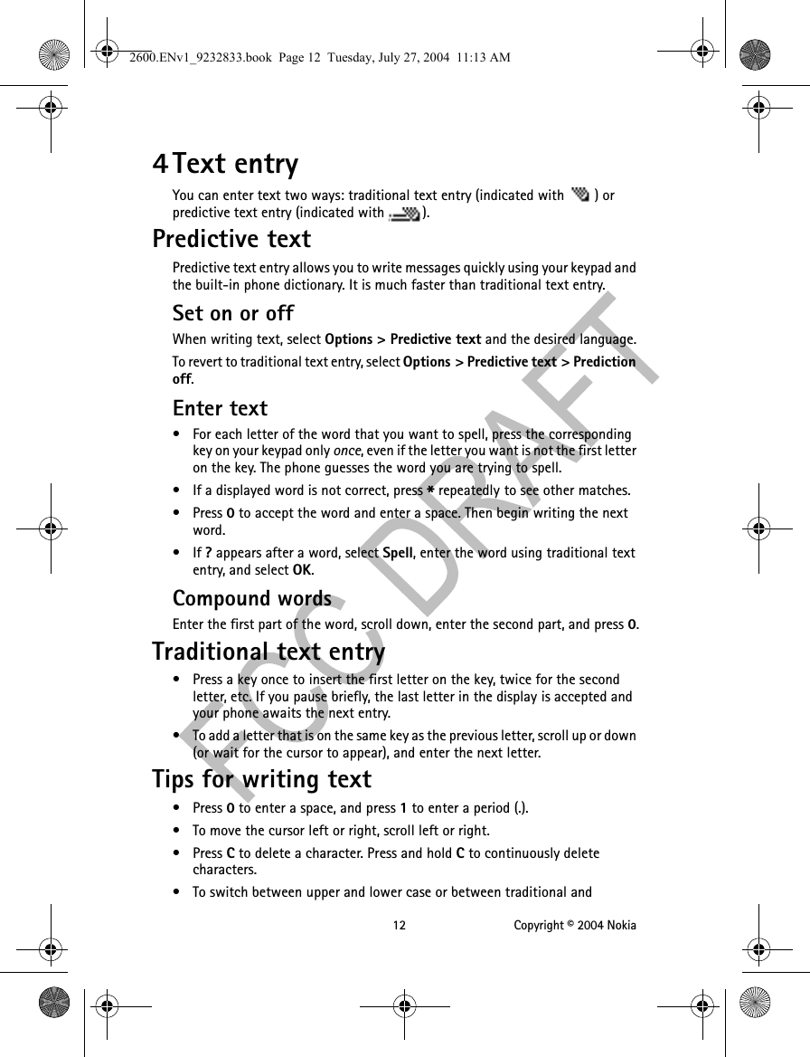 12 Copyright © 2004 Nokia4 Text entryYou can enter text two ways: traditional text entry (indicated with  ) or predictive text entry (indicated with  ).Predictive textPredictive text entry allows you to write messages quickly using your keypad and the built-in phone dictionary. It is much faster than traditional text entry.Set on or offWhen writing text, select Options &gt; Predictive text and the desired language.To revert to traditional text entry, select Options &gt; Predictive text &gt; Prediction off.Enter text• For each letter of the word that you want to spell, press the corresponding key on your keypad only once, even if the letter you want is not the first letter on the key. The phone guesses the word you are trying to spell.• If a displayed word is not correct, press * repeatedly to see other matches.• Press 0 to accept the word and enter a space. Then begin writing the next word.•If ? appears after a word, select Spell, enter the word using traditional text entry, and select OK.Compound wordsEnter the first part of the word, scroll down, enter the second part, and press 0.Traditional text entry• Press a key once to insert the first letter on the key, twice for the second letter, etc. If you pause briefly, the last letter in the display is accepted and your phone awaits the next entry.• To add a letter that is on the same key as the previous letter, scroll up or down (or wait for the cursor to appear), and enter the next letter.Tips for writing text• Press 0 to enter a space, and press 1 to enter a period (.).• To move the cursor left or right, scroll left or right.• Press C to delete a character. Press and hold C to continuously delete characters.• To switch between upper and lower case or between traditional and 2600.ENv1_9232833.book  Page 12  Tuesday, July 27, 2004  11:13 AM