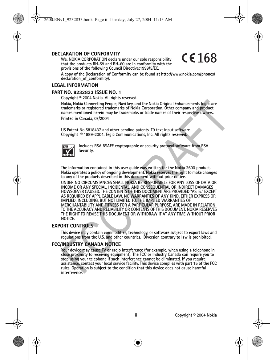 ii Copyright © 2004 NokiaDECLARATION OF CONFORMITYWe, NOKIA CORPORATION declare under our sole responsibility that the products RH-59 and RH-60 are in conformity with the provisions of the following Council Directive:1999/5/EC.A copy of the Declaration of Conformity can be found at http://www.nokia.com/phones/declaration_of_conformity/.LEGAL INFORMATIONPART NO. 9232833 ISSUE NO. 1Copyright © 2004 Nokia. All rights reserved.Nokia, Nokia Connecting People, Navi key, and the Nokia Original Enhancements logos are trademarks or registered trademarks of Nokia Corporation. Other company and product names mentioned herein may be trademarks or trade names of their respective owners.Printed in Canada, 07/2004US Patent No 5818437 and other pending patents. T9 text input software Copyright  © 1999-2004. Tegic Communications, Inc. All rights reserved.Includes RSA BSAFE cryptographic or security protocol software from RSA Security.The information contained in this user guide was written for the Nokia 2600 product. Nokia operates a policy of ongoing development. Nokia reserves the right to make changes to any of the products described in this document without prior notice.UNDER NO CIRCUMSTANCES SHALL NOKIA BE RESPONSIBLE FOR ANY LOSS OF DATA OR INCOME OR ANY SPECIAL, INCIDENTAL, AND CONSEQUENTIAL OR INDIRECT DAMAGES HOWSOEVER CAUSED. THE CONTENTS OF THIS DOCUMENT ARE PROVIDED &quot;AS IS.&quot; EXCEPT AS REQUIRED BY APPLICABLE LAW, NO WARRANTIES OF ANY KIND, EITHER EXPRESS OR IMPLIED, INCLUDING, BUT NOT LIMITED TO, THE IMPLIED WARRANTIES OF MERCHANTABILITY AND FITNESS FOR A PARTICULAR PURPOSE, ARE MADE IN RELATION TO THE ACCURACY AND RELIABILITY OR CONTENTS OF THIS DOCUMENT. NOKIA RESERVES THE RIGHT TO REVISE THIS DOCUMENT OR WITHDRAW IT AT ANY TIME WITHOUT PRIOR NOTICE.EXPORT CONTROLS This device may contain commodities, technology, or software subject to export laws and regulations from the U.S. and other countries.  Diversion contrary to law is prohibited.FCC/INDUSTRY CANADA NOTICE Your device may cause TV or radio interference (for example, when using a telephone in close proximity to receiving equipment). The FCC or Industry Canada can require you to stop using your telephone if such interference cannot be eliminated. If you require assistance, contact your local service facility. This device complies with part 15 of the FCC rules. Operation is subject to the condition that this device does not cause harmful interference.2600.ENv1_9232833.book  Page ii  Tuesday, July 27, 2004  11:13 AM