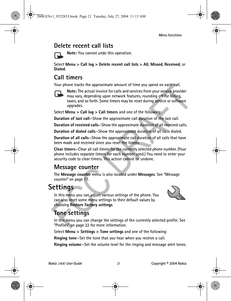 Nokia   User Guide Copyright © 2004 NokiaMenu functionsDelete recent call listsNote: You cannot undo this operation.Select Menu &gt; Call log &gt; Delete recent call lists &gt; All, Missed, Received, or Dialed.Call timersYour phone tracks the approximate amount of time you spend on each call. Note: The actual invoice for calls and services from your service provider may vary, depending upon network features, rounding off for billing, taxes, and so forth. Some timers may be reset during service or software upgrades.Select Menu &gt; Call log &gt; Call timers and one of the following:Duration of last call—Show the approximate call duration of the last call.Duration of received calls—Show the approximate duration of all received calls.Duration of dialed calls—Show the approximate duration of all calls dialed.Duration of all calls—Show the approximate call duration of all calls that have been made and received since you reset the timers.Clear timers—Clear all call timers for the currently selected phone number. (Your phone includes separate timers for each number used.) You need to enter your security code to clear timers. This action cannot be undone.Message counterThe Message counter menu is also located under Messages. See “Message counter” on page 17.SettingsIn this menu you can adjust various settings of the phone. You can also reset some menu settings to their default values by choosing Restore factory settings.Tone settingsIn this menu you can change the settings of the currently selected profile. See “Profiles” on page 22 for more information.Select Menu &gt; Settings &gt; Tone settings and one of the following:Ringing tone—Set the tone that you hear when you receive a call.Ringing volume—Set the volume level for the ringing and message alert tones.2600.ENv1_9232833.book  Page 21  Tuesday, July 27, 2004  11:13 AM