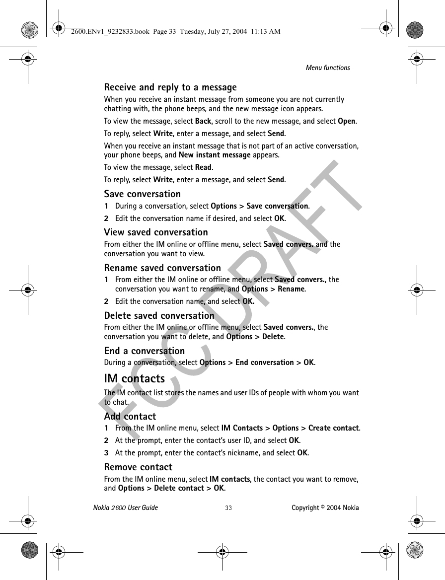 Nokia   User Guide Copyright © 2004 NokiaMenu functionsReceive and reply to a messageWhen you receive an instant message from someone you are not currently chatting with, the phone beeps, and the new message icon appears.To view the message, select Back, scroll to the new message, and select Open.To reply, select Write, enter a message, and select Send.When you receive an instant message that is not part of an active conversation, your phone beeps, and New instant message appears.To view the message, select Read.To reply, select Write, enter a message, and select Send.Save conversation1During a conversation, select Options &gt; Save conversation.2Edit the conversation name if desired, and select OK.View saved conversationFrom either the IM online or offline menu, select Saved convers. and the conversation you want to view.Rename saved conversation1From either the IM online or offline menu, select Saved convers., the conversation you want to rename, and Options &gt; Rename.2Edit the conversation name, and select OK.Delete saved conversationFrom either the IM online or offline menu, select Saved convers., the conversation you want to delete, and Options &gt; Delete.End a conversationDuring a conversation, select Options &gt; End conversation &gt; OK.IM contactsThe IM contact list stores the names and user IDs of people with whom you want to chat.Add contact1From the IM online menu, select IM Contacts &gt; Options &gt; Create contact.2At the prompt, enter the contact’s user ID, and select OK.3At the prompt, enter the contact’s nickname, and select OK.Remove contactFrom the IM online menu, select IM contacts, the contact you want to remove, and Options &gt; Delete contact &gt; OK.2600.ENv1_9232833.book  Page 33  Tuesday, July 27, 2004  11:13 AM