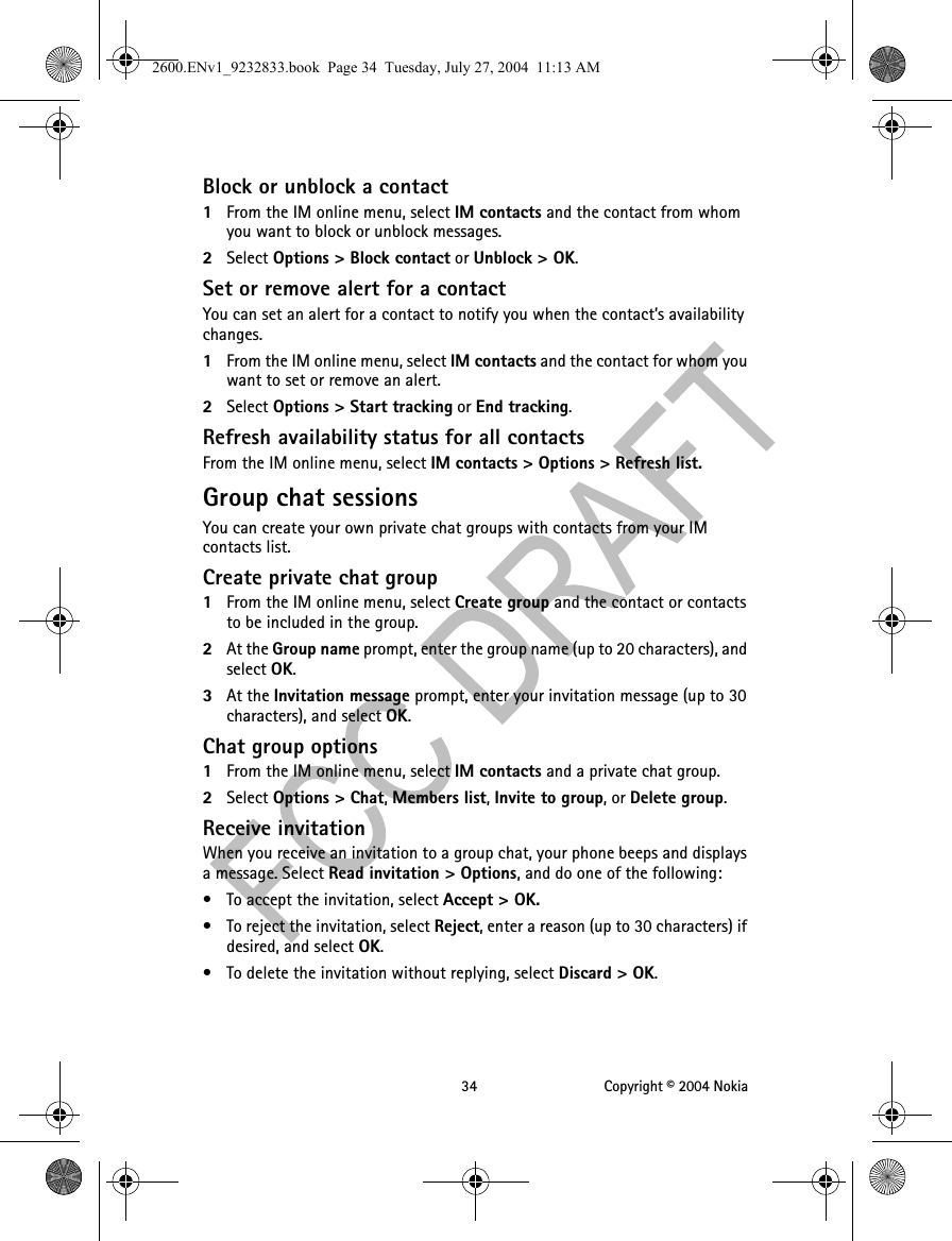 34 Copyright © 2004 NokiaBlock or unblock a contact1From the IM online menu, select IM contacts and the contact from whom you want to block or unblock messages.2Select Options &gt; Block contact or Unblock &gt; OK.Set or remove alert for a contactYou can set an alert for a contact to notify you when the contact’s availability changes.1From the IM online menu, select IM contacts and the contact for whom you want to set or remove an alert.2Select Options &gt; Start tracking or End tracking.Refresh availability status for all contactsFrom the IM online menu, select IM contacts &gt; Options &gt; Refresh list.Group chat sessionsYou can create your own private chat groups with contacts from your IM contacts list.Create private chat group1From the IM online menu, select Create group and the contact or contacts to be included in the group.2At the Group name prompt, enter the group name (up to 20 characters), and select OK.3At the Invitation message prompt, enter your invitation message (up to 30 characters), and select OK.Chat group options1From the IM online menu, select IM contacts and a private chat group.2Select Options &gt; Chat, Members list, Invite to group, or Delete group.Receive invitationWhen you receive an invitation to a group chat, your phone beeps and displays a message. Select Read invitation &gt; Options, and do one of the following:• To accept the invitation, select Accept &gt; OK.• To reject the invitation, select Reject, enter a reason (up to 30 characters) if desired, and select OK.• To delete the invitation without replying, select Discard &gt; OK.2600.ENv1_9232833.book  Page 34  Tuesday, July 27, 2004  11:13 AM