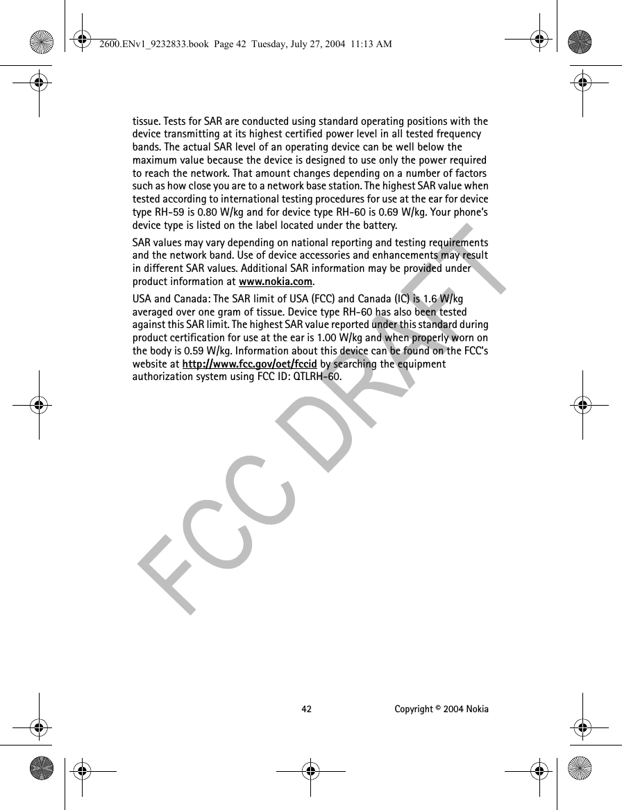 42 Copyright © 2004 Nokiatissue. Tests for SAR are conducted using standard operating positions with the device transmitting at its highest certified power level in all tested frequency bands. The actual SAR level of an operating device can be well below the maximum value because the device is designed to use only the power required to reach the network. That amount changes depending on a number of factors such as how close you are to a network base station. The highest SAR value when tested according to international testing procedures for use at the ear for device type RH-59 is 0.80 W/kg and for device type RH-60 is 0.69 W/kg. Your phone’s device type is listed on the label located under the battery.SAR values may vary depending on national reporting and testing requirements and the network band. Use of device accessories and enhancements may result in different SAR values. Additional SAR information may be provided under product information at www.nokia.com.USA and Canada: The SAR limit of USA (FCC) and Canada (IC) is 1.6 W/kg averaged over one gram of tissue. Device type RH-60 has also been tested against this SAR limit. The highest SAR value reported under this standard during product certification for use at the ear is 1.00 W/kg and when properly worn on the body is 0.59 W/kg. Information about this device can be found on the FCC&apos;s website at http://www.fcc.gov/oet/fccid by searching the equipment authorization system using FCC ID: QTLRH-60.2600.ENv1_9232833.book  Page 42  Tuesday, July 27, 2004  11:13 AM