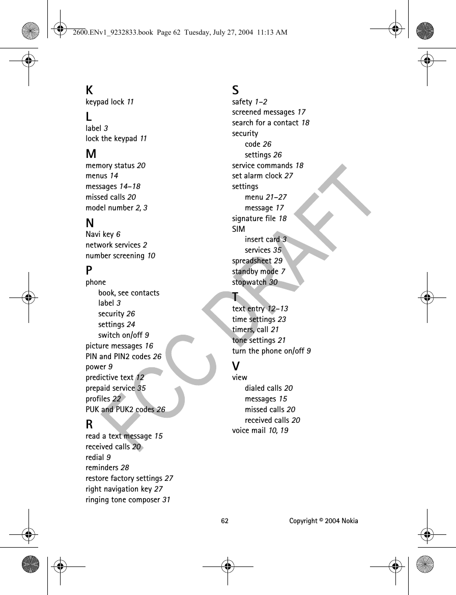 62 Copyright © 2004 NokiaKkeypad lock 11Llabel 3lock the keypad 11Mmemory status 20menus 14messages 14–18missed calls 20model number 2, 3NNavi key 6network services 2number screening 10Pphonebook, see contactslabel 3security 26settings 24switch on/off 9picture messages 16PIN and PIN2 codes 26power 9predictive text 12prepaid service 35profiles 22PUK and PUK2 codes 26Rread a text message 15received calls 20redial 9reminders 28restore factory settings 27right navigation key 27ringing tone composer 31Ssafety 1–2screened messages 17search for a contact 18securitycode 26settings 26service commands 18set alarm clock 27settingsmenu 21–27message 17signature file 18SIMinsert card 3services 35spreadsheet 29standby mode 7stopwatch 30Ttext entry 12–13time settings 23timers, call 21tone settings 21turn the phone on/off 9Vviewdialed calls 20messages 15missed calls 20received calls 20voice mail 10, 192600.ENv1_9232833.book  Page 62  Tuesday, July 27, 2004  11:13 AM