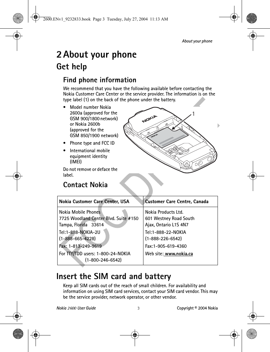 Nokia   User Guide Copyright © 2004 NokiaAbout your phone2 About your phoneGet helpFind phone informationWe recommend that you have the following available before contacting the Nokia Customer Care Center or the service provider. The information is on the type label (1) on the back of the phone under the battery.• Model number Nokia 2600a (approved for the GSM 900/1800 network) or Nokia 2600b (approved for the GSM 850/1900 network)• Phone type and FCC ID• International mobile equipment identity (IMEI)Do not remove or deface the label.Contact Nokia Insert the SIM card and batteryKeep all SIM cards out of the reach of small children. For availability and information on using SIM card services, contact your SIM card vendor. This may be the service provider, network operator, or other vendor.Nokia Customer Care Center, USA Customer Care Centre, CanadaNokia Mobile Phones7725 Woodland Center Blvd. Suite #150Tampa, Florida   33614Tel:1-888-NOKIA-2U(1-888-665-4228)Fax: 1-813-249-9619For TTY/TDD users: 1-800-24-NOKIA                    (1-800-246-6542)Nokia Products Ltd.601 Westney Road SouthAjax, Ontario L1S 4N7Tel:1-888-22-NOKIA (1-888-226-6542)Fax:1-905-619-4360Web site: www.nokia.ca2600.ENv1_9232833.book  Page 3  Tuesday, July 27, 2004  11:13 AM