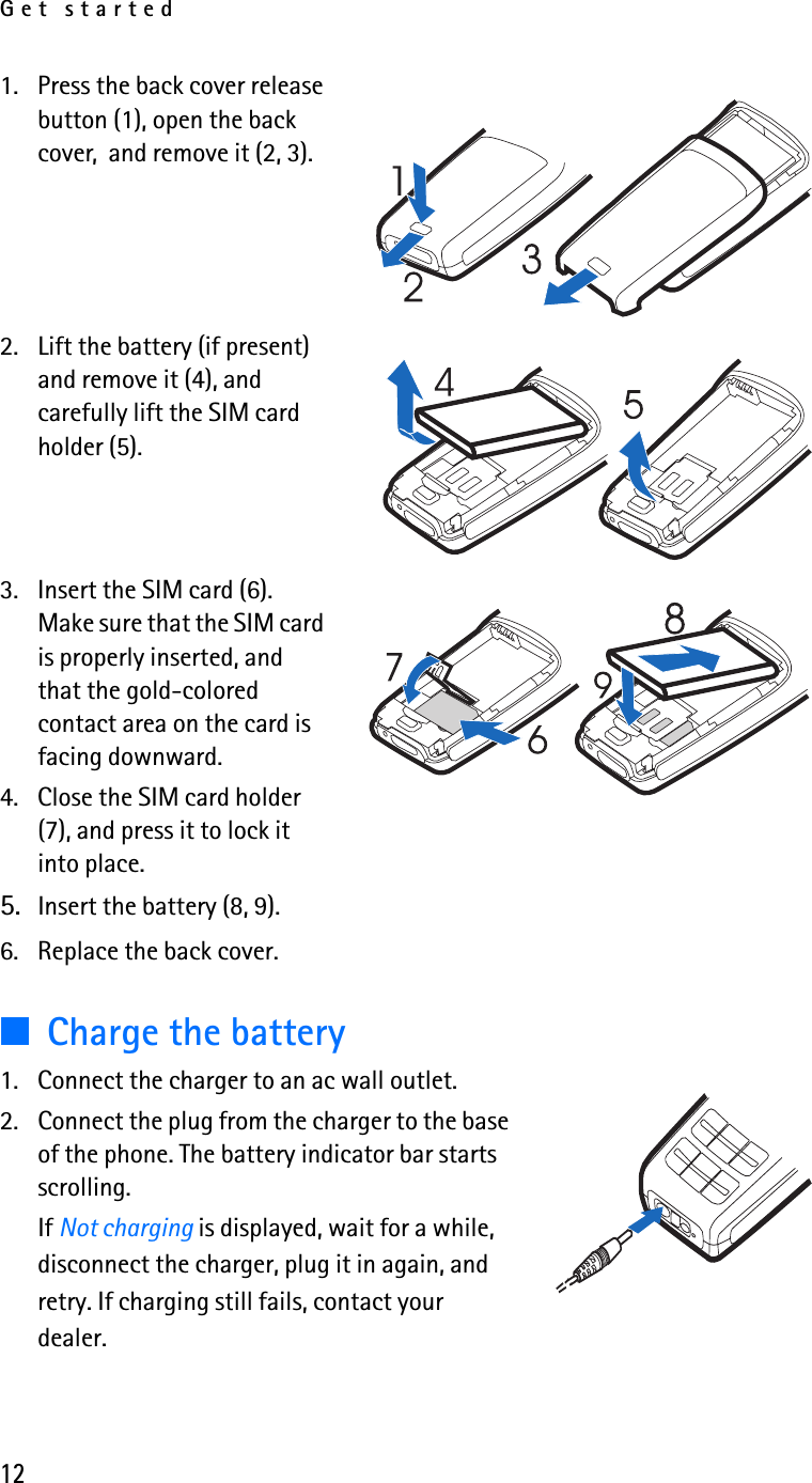 Get started121. Press the back cover release button (1), open the back cover,  and remove it (2, 3). 2. Lift the battery (if present) and remove it (4), and carefully lift the SIM card holder (5).3. Insert the SIM card (6). Make sure that the SIM card is properly inserted, and that the gold-colored contact area on the card is facing downward.4. Close the SIM card holder (7), and press it to lock it into place. 5. Insert the battery (8, 9).6. Replace the back cover.■Charge the battery1. Connect the charger to an ac wall outlet.2. Connect the plug from the charger to the base of the phone. The battery indicator bar starts scrolling.If Not charging is displayed, wait for a while, disconnect the charger, plug it in again, and retry. If charging still fails, contact your dealer.