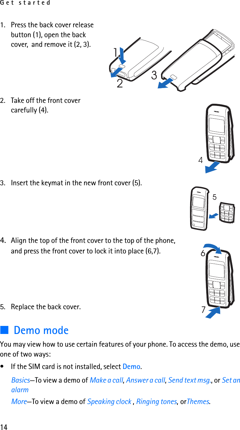 Get started141. Press the back cover release button (1), open the back cover,  and remove it (2, 3).2. Take off the front cover carefully (4).3. Insert the keymat in the new front cover (5).4. Align the top of the front cover to the top of the phone, and press the front cover to lock it into place (6,7).5. Replace the back cover.■Demo modeYou may view how to use certain features of your phone. To access the demo, use one of two ways:• If the SIM card is not installed, select Demo.Basics—To view a demo of Make a call, Answer a call, Send text msg., or Set an alarm More—To view a demo of Speaking clock , Ringing tones,orThemes.