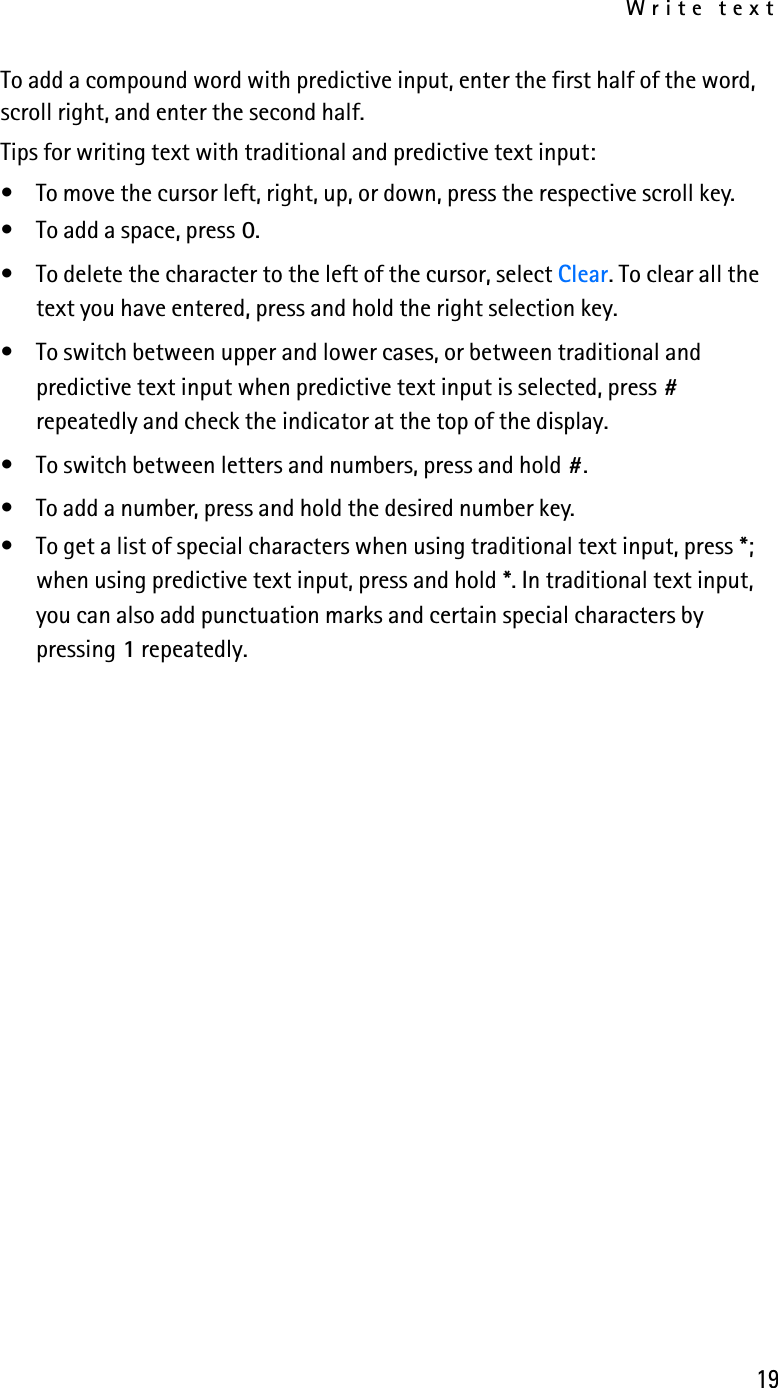 Write text19To add a compound word with predictive input, enter the first half of the word, scroll right, and enter the second half.Tips for writing text with traditional and predictive text input:• To move the cursor left, right, up, or down, press the respective scroll key.• To add a space, press 0.• To delete the character to the left of the cursor, select Clear. To clear all the text you have entered, press and hold the right selection key.• To switch between upper and lower cases, or between traditional and predictive text input when predictive text input is selected, press # repeatedly and check the indicator at the top of the display. • To switch between letters and numbers, press and hold #.• To add a number, press and hold the desired number key. • To get a list of special characters when using traditional text input, press *; when using predictive text input, press and hold *. In traditional text input, you can also add punctuation marks and certain special characters by pressing 1 repeatedly.