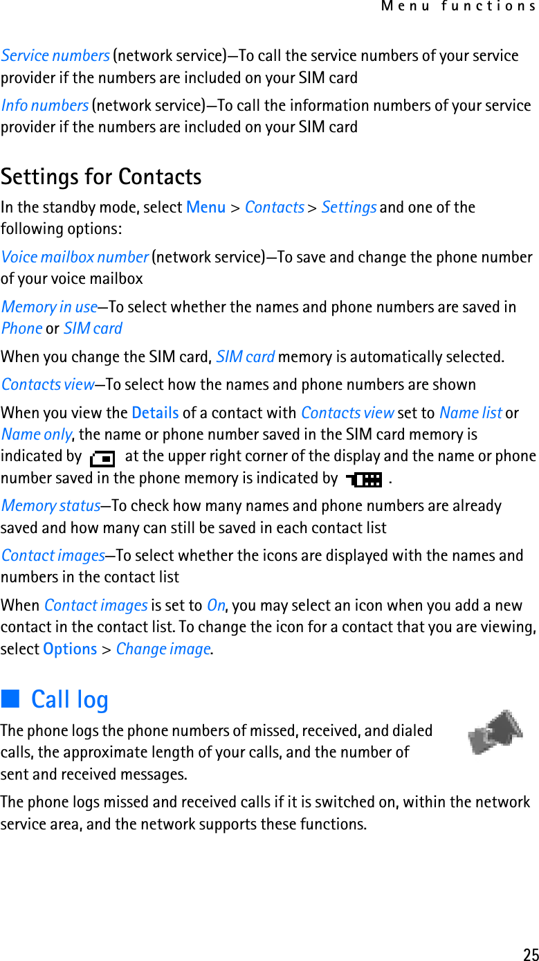 Menu functions25Service numbers (network service)—To call the service numbers of your service provider if the numbers are included on your SIM cardInfo numbers (network service)—To call the information numbers of your service provider if the numbers are included on your SIM cardSettings for ContactsIn the standby mode, select Menu &gt; Contacts &gt; Settings and one of the following options:Voice mailbox number (network service)—To save and change the phone number of your voice mailboxMemory in use—To select whether the names and phone numbers are saved in Phone or SIM cardWhen you change the SIM card, SIM card memory is automatically selected.Contacts view—To select how the names and phone numbers are shownWhen you view the Details of a contact with Contacts view set to Name list or Name only, the name or phone number saved in the SIM card memory is indicated by  at the upper right corner of the display and the name or phone number saved in the phone memory is indicated by .Memory status—To check how many names and phone numbers are already saved and how many can still be saved in each contact listContact images—To select whether the icons are displayed with the names and numbers in the contact listWhen Contact images is set to On, you may select an icon when you add a new contact in the contact list. To change the icon for a contact that you are viewing, select Options &gt; Change image.■Call logThe phone logs the phone numbers of missed, received, and dialed calls, the approximate length of your calls, and the number of sent and received messages.The phone logs missed and received calls if it is switched on, within the network service area, and the network supports these functions.