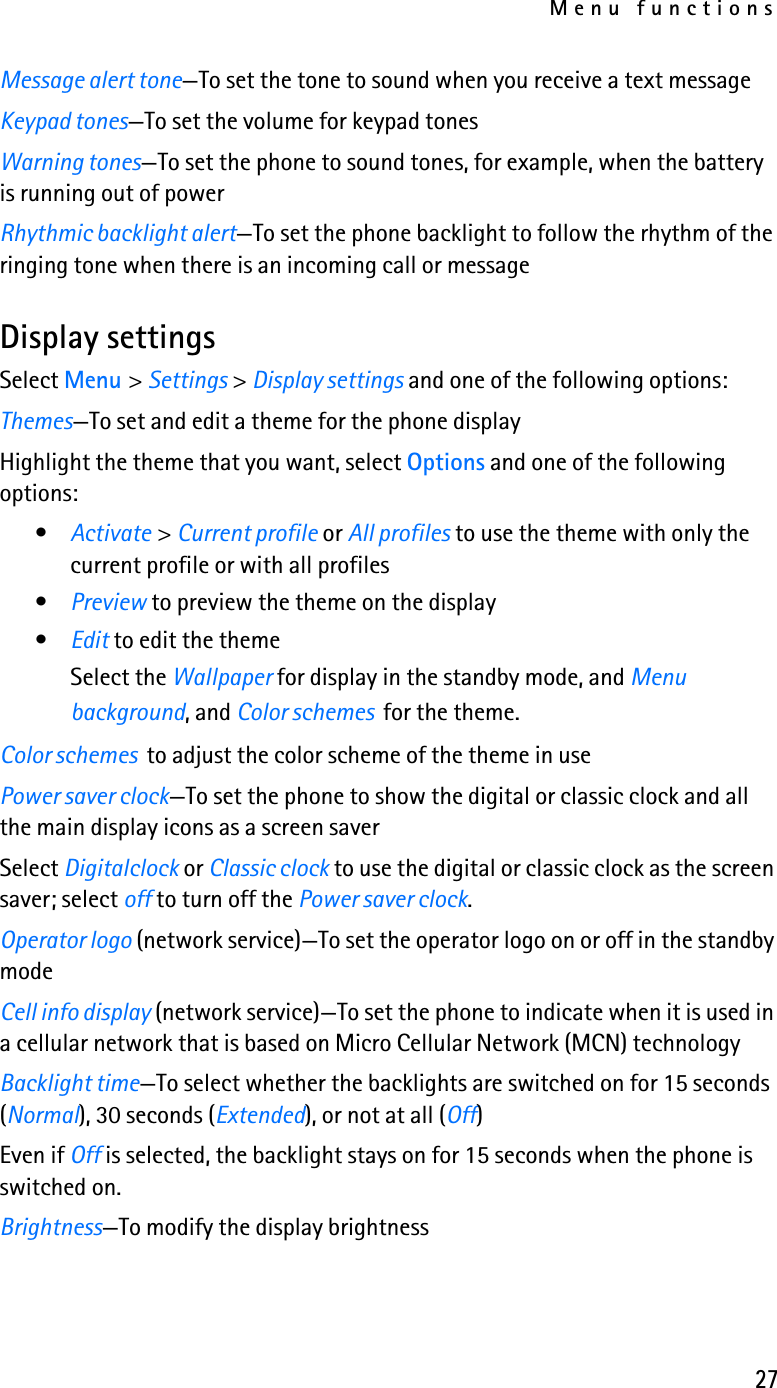 Menu functions27Message alert tone—To set the tone to sound when you receive a text messageKeypad tones—To set the volume for keypad tonesWarning tones—To set the phone to sound tones, for example, when the battery is running out of powerRhythmic backlight alert—To set the phone backlight to follow the rhythm of the ringing tone when there is an incoming call or messageDisplay settingsSelect Menu &gt; Settings &gt; Display settings and one of the following options:Themes—To set and edit a theme for the phone displayHighlight the theme that you want, select Options and one of the following options:•Activate &gt; Current profile or All profiles to use the theme with only the current profile or with all profiles•Preview to preview the theme on the display•Edit to edit the themeSelect the Wallpaper for display in the standby mode, and Menu background, and Color schemes  for the theme.Color schemes  to adjust the color scheme of the theme in usePower saver clock—To set the phone to show the digital or classic clock and all the main display icons as a screen saver Select Digitalclock or Classic clock to use the digital or classic clock as the screen saver; select off to turn off the Power saver clock.Operator logo (network service)—To set the operator logo on or off in the standby modeCell info display (network service)—To set the phone to indicate when it is used in a cellular network that is based on Micro Cellular Network (MCN) technology Backlight time—To select whether the backlights are switched on for 15 seconds (Normal), 30 seconds (Extended), or not at all (Off)Even if Off is selected, the backlight stays on for 15 seconds when the phone is switched on.Brightness—To modify the display brightness