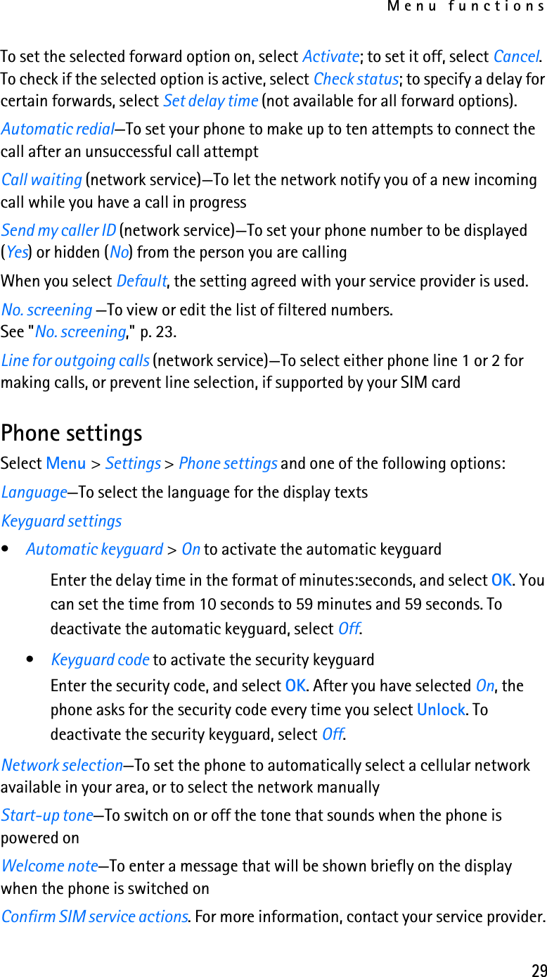 Menu functions29To set the selected forward option on, select Activate; to set it off, select Cancel. To check if the selected option is active, select Check status; to specify a delay for certain forwards, select Set delay time (not available for all forward options).Automatic redial—To set your phone to make up to ten attempts to connect the call after an unsuccessful call attemptCall waiting (network service)—To let the network notify you of a new incoming call while you have a call in progress Send my caller ID (network service)—To set your phone number to be displayed (Yes) or hidden (No) from the person you are callingWhen you select Default, the setting agreed with your service provider is used.No. screening —To view or edit the list of filtered numbers. See &quot;No. screening,&quot; p. 23. Line for outgoing calls (network service)—To select either phone line 1 or 2 for making calls, or prevent line selection, if supported by your SIM cardPhone settingsSelect Menu &gt; Settings &gt; Phone settings and one of the following options:Language—To select the language for the display textsKeyguard settings•Automatic keyguard &gt; On to activate the automatic keyguardEnter the delay time in the format of minutes:seconds, and select OK. You can set the time from 10 seconds to 59 minutes and 59 seconds. To deactivate the automatic keyguard, select Off.•Keyguard code to activate the security keyguardEnter the security code, and select OK. After you have selected On, the phone asks for the security code every time you select Unlock. To deactivate the security keyguard, select Off.Network selection—To set the phone to automatically select a cellular network available in your area, or to select the network manuallyStart-up tone—To switch on or off the tone that sounds when the phone is powered onWelcome note—To enter a message that will be shown briefly on the display when the phone is switched onConfirm SIM service actions. For more information, contact your service provider.