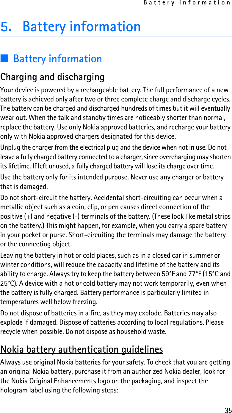 Battery information355. Battery information■Battery informationCharging and dischargingYour device is powered by a rechargeable battery. The full performance of a new battery is achieved only after two or three complete charge and discharge cycles. The battery can be charged and discharged hundreds of times but it will eventually wear out. When the talk and standby times are noticeably shorter than normal, replace the battery. Use only Nokia approved batteries, and recharge your battery only with Nokia approved chargers designated for this device.Unplug the charger from the electrical plug and the device when not in use. Do not leave a fully charged battery connected to a charger, since overcharging may shorten its lifetime. If left unused, a fully charged battery will lose its charge over time.Use the battery only for its intended purpose. Never use any charger or battery that is damaged.Do not short-circuit the battery. Accidental short-circuiting can occur when a metallic object such as a coin, clip, or pen causes direct connection of the positive (+) and negative (-) terminals of the battery. (These look like metal strips on the battery.) This might happen, for example, when you carry a spare battery in your pocket or purse. Short-circuiting the terminals may damage the battery or the connecting object.Leaving the battery in hot or cold places, such as in a closed car in summer or winter conditions, will reduce the capacity and lifetime of the battery and its ability to charge. Always try to keep the battery between 59°F and 77°F (15°C and 25°C). A device with a hot or cold battery may not work temporarily, even when the battery is fully charged. Battery performance is particularly limited in temperatures well below freezing.Do not dispose of batteries in a fire, as they may explode. Batteries may also explode if damaged. Dispose of batteries according to local regulations. Please recycle when possible. Do not dispose as household waste.Nokia battery authentication guidelinesAlways use original Nokia batteries for your safety. To check that you are getting an original Nokia battery, purchase it from an authorized Nokia dealer, look for the Nokia Original Enhancements logo on the packaging, and inspect the hologram label using the following steps: