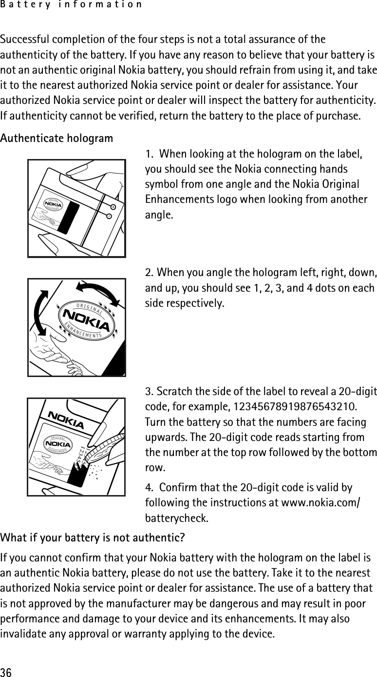 Battery information36Successful completion of the four steps is not a total assurance of the authenticity of the battery. If you have any reason to believe that your battery is not an authentic original Nokia battery, you should refrain from using it, and take it to the nearest authorized Nokia service point or dealer for assistance. Your authorized Nokia service point or dealer will inspect the battery for authenticity. If authenticity cannot be verified, return the battery to the place of purchase. Authenticate hologram1.  When looking at the hologram on the label, you should see the Nokia connecting hands symbol from one angle and the Nokia Original Enhancements logo when looking from another angle.2. When you angle the hologram left, right, down, and up, you should see 1, 2, 3, and 4 dots on each side respectively.3. Scratch the side of the label to reveal a 20-digit code, for example, 12345678919876543210. Turn the battery so that the numbers are facing upwards. The 20-digit code reads starting from the number at the top row followed by the bottom row.4.  Confirm that the 20-digit code is valid by following the instructions at www.nokia.com/batterycheck.What if your battery is not authentic?If you cannot confirm that your Nokia battery with the hologram on the label is an authentic Nokia battery, please do not use the battery. Take it to the nearest authorized Nokia service point or dealer for assistance. The use of a battery that is not approved by the manufacturer may be dangerous and may result in poor performance and damage to your device and its enhancements. It may also invalidate any approval or warranty applying to the device.