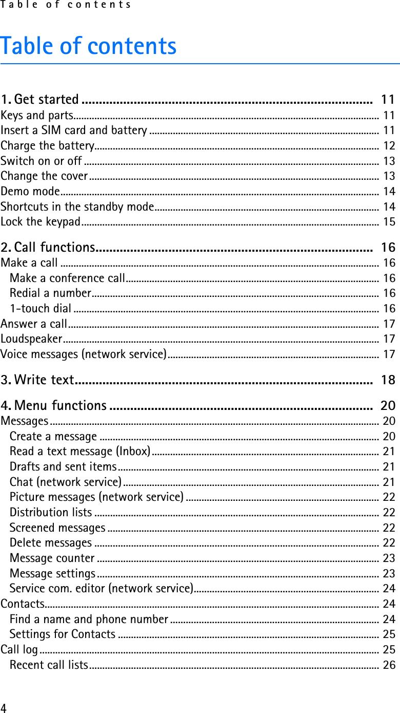 Table of contents4Table of contents1. Get started ....................................................................................  11Keys and parts..................................................................................................................... 11Insert a SIM card and battery ........................................................................................ 11Charge the battery............................................................................................................. 12Switch on or off ................................................................................................................. 13Change the cover............................................................................................................... 13Demo mode.......................................................................................................................... 14Shortcuts in the standby mode...................................................................................... 14Lock the keypad.................................................................................................................. 152. Call functions................................................................................  16Make a call .......................................................................................................................... 16Make a conference call................................................................................................. 16Redial a number.............................................................................................................. 161-touch dial ..................................................................................................................... 16Answer a call....................................................................................................................... 17Loudspeaker......................................................................................................................... 17Voice messages (network service)................................................................................. 173. Write text......................................................................................  184. Menu functions ............................................................................  20Messages .............................................................................................................................. 20Create a message ........................................................................................................... 20Read a text message (Inbox)....................................................................................... 21Drafts and sent items.................................................................................................... 21Chat (network service).................................................................................................. 21Picture messages (network service) .......................................................................... 22Distribution lists ............................................................................................................. 22Screened messages ........................................................................................................ 22Delete messages ............................................................................................................. 22Message counter ............................................................................................................ 23Message settings ............................................................................................................ 23Service com. editor (network service)....................................................................... 24Contacts................................................................................................................................ 24Find a name and phone number ................................................................................ 24Settings for Contacts .................................................................................................... 25Call log.................................................................................................................................. 25Recent call lists............................................................................................................... 26