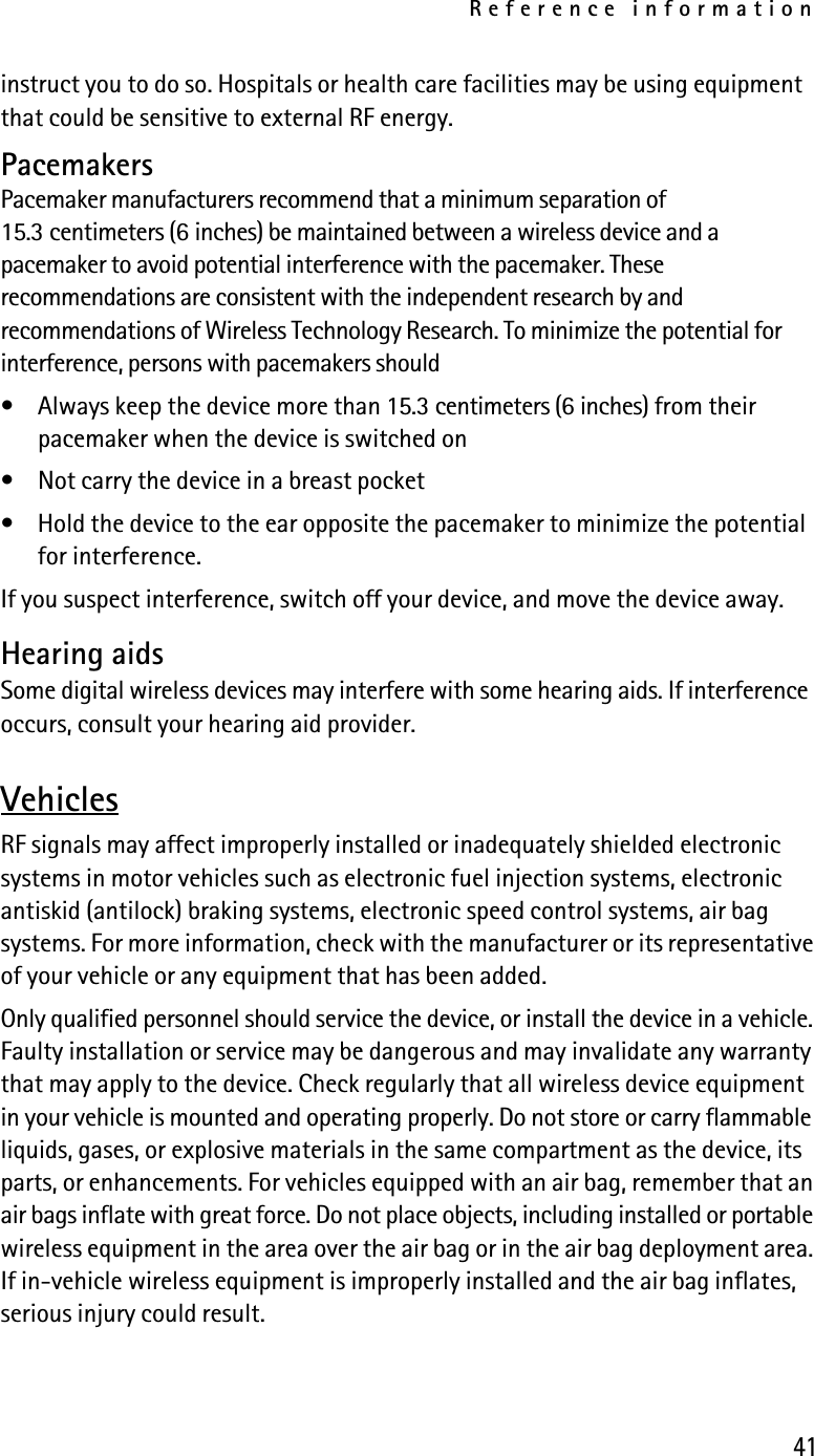 Reference information41instruct you to do so. Hospitals or health care facilities may be using equipment that could be sensitive to external RF energy.PacemakersPacemaker manufacturers recommend that a minimum separation of 15.3 centimeters (6 inches) be maintained between a wireless device and a pacemaker to avoid potential interference with the pacemaker. These recommendations are consistent with the independent research by and recommendations of Wireless Technology Research. To minimize the potential for interference, persons with pacemakers should• Always keep the device more than 15.3 centimeters (6 inches) from their pacemaker when the device is switched on• Not carry the device in a breast pocket• Hold the device to the ear opposite the pacemaker to minimize the potential for interference.If you suspect interference, switch off your device, and move the device away.Hearing aidsSome digital wireless devices may interfere with some hearing aids. If interference occurs, consult your hearing aid provider.VehiclesRF signals may affect improperly installed or inadequately shielded electronic systems in motor vehicles such as electronic fuel injection systems, electronic antiskid (antilock) braking systems, electronic speed control systems, air bag systems. For more information, check with the manufacturer or its representative of your vehicle or any equipment that has been added.Only qualified personnel should service the device, or install the device in a vehicle. Faulty installation or service may be dangerous and may invalidate any warranty that may apply to the device. Check regularly that all wireless device equipment in your vehicle is mounted and operating properly. Do not store or carry flammable liquids, gases, or explosive materials in the same compartment as the device, its parts, or enhancements. For vehicles equipped with an air bag, remember that an air bags inflate with great force. Do not place objects, including installed or portable wireless equipment in the area over the air bag or in the air bag deployment area. If in-vehicle wireless equipment is improperly installed and the air bag inflates, serious injury could result.