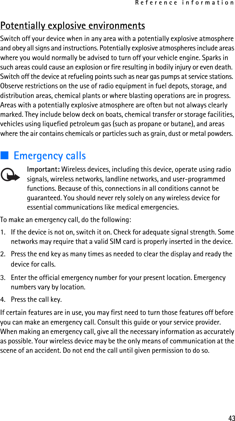 Reference information43Potentially explosive environmentsSwitch off your device when in any area with a potentially explosive atmosphere and obey all signs and instructions. Potentially explosive atmospheres include areas where you would normally be advised to turn off your vehicle engine. Sparks in such areas could cause an explosion or fire resulting in bodily injury or even death. Switch off the device at refueling points such as near gas pumps at service stations. Observe restrictions on the use of radio equipment in fuel depots, storage, and distribution areas, chemical plants or where blasting operations are in progress. Areas with a potentially explosive atmosphere are often but not always clearly marked. They include below deck on boats, chemical transfer or storage facilities, vehicles using liquefied petroleum gas (such as propane or butane), and areas where the air contains chemicals or particles such as grain, dust or metal powders.■Emergency callsImportant: Wireless devices, including this device, operate using radio signals, wireless networks, landline networks, and user-programmed functions. Because of this, connections in all conditions cannot be guaranteed. You should never rely solely on any wireless device for essential communications like medical emergencies.To make an emergency call, do the following:1. If the device is not on, switch it on. Check for adequate signal strength. Some networks may require that a valid SIM card is properly inserted in the device. 2. Press the end key as many times as needed to clear the display and ready the device for calls. 3. Enter the official emergency number for your present location. Emergency numbers vary by location. 4. Press the call key.If certain features are in use, you may first need to turn those features off before you can make an emergency call. Consult this guide or your service provider. When making an emergency call, give all the necessary information as accurately as possible. Your wireless device may be the only means of communication at the scene of an accident. Do not end the call until given permission to do so.