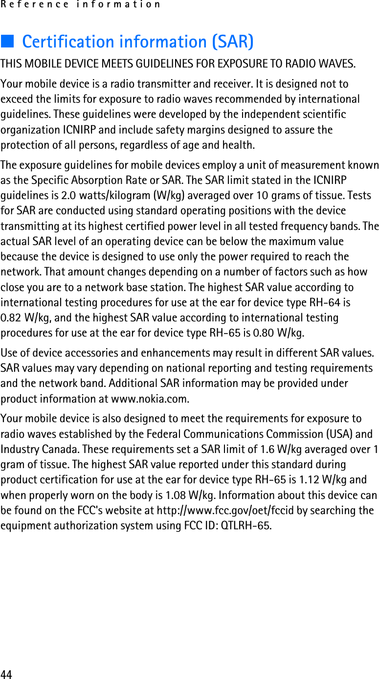 Reference information44■Certification information (SAR)THIS MOBILE DEVICE MEETS GUIDELINES FOR EXPOSURE TO RADIO WAVES.Your mobile device is a radio transmitter and receiver. It is designed not to exceed the limits for exposure to radio waves recommended by international guidelines. These guidelines were developed by the independent scientific organization ICNIRP and include safety margins designed to assure the protection of all persons, regardless of age and health.The exposure guidelines for mobile devices employ a unit of measurement known as the Specific Absorption Rate or SAR. The SAR limit stated in the ICNIRP guidelines is 2.0 watts/kilogram (W/kg) averaged over 10 grams of tissue. Tests for SAR are conducted using standard operating positions with the device transmitting at its highest certified power level in all tested frequency bands. The actual SAR level of an operating device can be below the maximum value because the device is designed to use only the power required to reach the network. That amount changes depending on a number of factors such as how close you are to a network base station. The highest SAR value according to international testing procedures for use at the ear for device type RH-64 is 0.82 W/kg, and the highest SAR value according to international testing procedures for use at the ear for device type RH-65 is 0.80 W/kg.Use of device accessories and enhancements may result in different SAR values. SAR values may vary depending on national reporting and testing requirements and the network band. Additional SAR information may be provided under product information at www.nokia.com.Your mobile device is also designed to meet the requirements for exposure to radio waves established by the Federal Communications Commission (USA) and Industry Canada. These requirements set a SAR limit of 1.6 W/kg averaged over 1 gram of tissue. The highest SAR value reported under this standard during product certification for use at the ear for device type RH-65 is 1.12 W/kg and when properly worn on the body is 1.08 W/kg. Information about this device can be found on the FCC&apos;s website at http://www.fcc.gov/oet/fccid by searching the equipment authorization system using FCC ID: QTLRH-65.
