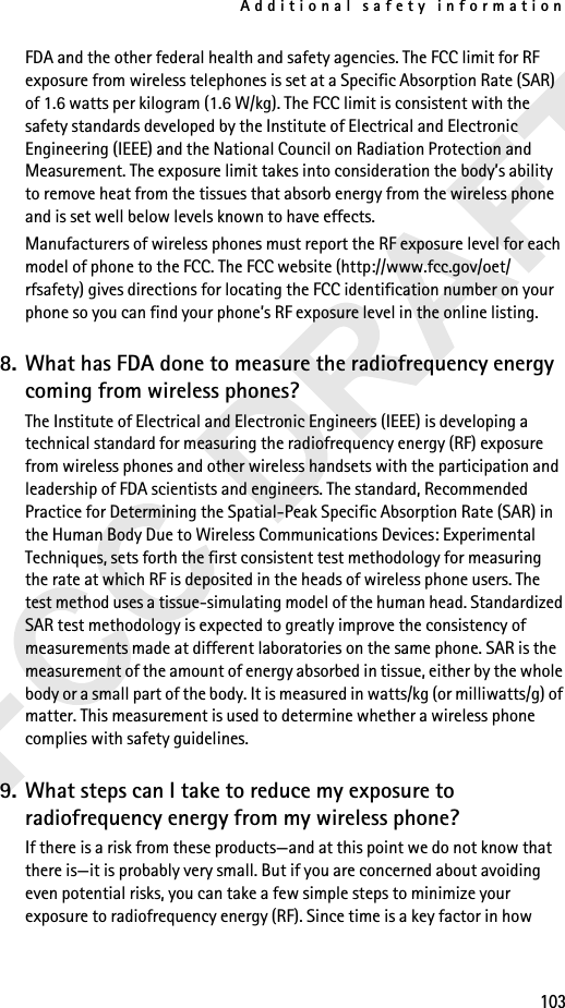 Additional safety information103FDA and the other federal health and safety agencies. The FCC limit for RF exposure from wireless telephones is set at a Specific Absorption Rate (SAR) of 1.6 watts per kilogram (1.6 W/kg). The FCC limit is consistent with the safety standards developed by the Institute of Electrical and Electronic Engineering (IEEE) and the National Council on Radiation Protection and Measurement. The exposure limit takes into consideration the body’s ability to remove heat from the tissues that absorb energy from the wireless phone and is set well below levels known to have effects.Manufacturers of wireless phones must report the RF exposure level for each model of phone to the FCC. The FCC website (http://www.fcc.gov/oet/rfsafety) gives directions for locating the FCC identification number on your phone so you can find your phone’s RF exposure level in the online listing.8. What has FDA done to measure the radiofrequency energy coming from wireless phones?The Institute of Electrical and Electronic Engineers (IEEE) is developing a technical standard for measuring the radiofrequency energy (RF) exposure from wireless phones and other wireless handsets with the participation and leadership of FDA scientists and engineers. The standard, Recommended Practice for Determining the Spatial-Peak Specific Absorption Rate (SAR) in the Human Body Due to Wireless Communications Devices: Experimental Techniques, sets forth the first consistent test methodology for measuring the rate at which RF is deposited in the heads of wireless phone users. The test method uses a tissue-simulating model of the human head. Standardized SAR test methodology is expected to greatly improve the consistency of measurements made at different laboratories on the same phone. SAR is the measurement of the amount of energy absorbed in tissue, either by the whole body or a small part of the body. It is measured in watts/kg (or milliwatts/g) of matter. This measurement is used to determine whether a wireless phone complies with safety guidelines.9. What steps can I take to reduce my exposure to radiofrequency energy from my wireless phone?If there is a risk from these products—and at this point we do not know that there is—it is probably very small. But if you are concerned about avoiding even potential risks, you can take a few simple steps to minimize your exposure to radiofrequency energy (RF). Since time is a key factor in how 
