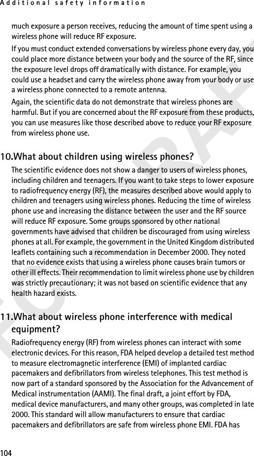 Additional safety information104much exposure a person receives, reducing the amount of time spent using a wireless phone will reduce RF exposure.If you must conduct extended conversations by wireless phone every day, you could place more distance between your body and the source of the RF, since the exposure level drops off dramatically with distance. For example, you could use a headset and carry the wireless phone away from your body or use a wireless phone connected to a remote antenna.Again, the scientific data do not demonstrate that wireless phones are harmful. But if you are concerned about the RF exposure from these products, you can use measures like those described above to reduce your RF exposure from wireless phone use.10.What about children using wireless phones?The scientific evidence does not show a danger to users of wireless phones, including children and teenagers. If you want to take steps to lower exposure to radiofrequency energy (RF), the measures described above would apply to children and teenagers using wireless phones. Reducing the time of wireless phone use and increasing the distance between the user and the RF source will reduce RF exposure. Some groups sponsored by other national governments have advised that children be discouraged from using wireless phones at all. For example, the government in the United Kingdom distributed leaflets containing such a recommendation in December 2000. They noted that no evidence exists that using a wireless phone causes brain tumors or other ill effects. Their recommendation to limit wireless phone use by children was strictly precautionary; it was not based on scientific evidence that any health hazard exists.11.What about wireless phone interference with medical equipment?Radiofrequency energy (RF) from wireless phones can interact with some electronic devices. For this reason, FDA helped develop a detailed test method to measure electromagnetic interference (EMI) of implanted cardiac pacemakers and defibrillators from wireless telephones. This test method is now part of a standard sponsored by the Association for the Advancement of Medical instrumentation (AAMI). The final draft, a joint effort by FDA, medical device manufacturers, and many other groups, was completed in late 2000. This standard will allow manufacturers to ensure that cardiac pacemakers and defibrillators are safe from wireless phone EMI. FDA has 
