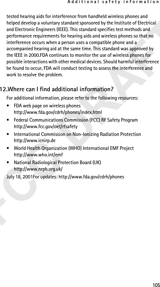 Additional safety information105tested hearing aids for interference from handheld wireless phones and helped develop a voluntary standard sponsored by the Institute of Electrical and Electronic Engineers (IEEE). This standard specifies test methods and performance requirements for hearing aids and wireless phones so that no interference occurs when a person uses a compatible phone and a accompanied hearing aid at the same time. This standard was approved by the IEEE in 2000.FDA continues to monitor the use of wireless phones for possible interactions with other medical devices. Should harmful interference be found to occur, FDA will conduct testing to assess the interference and work to resolve the problem.12.Where can I find additional information?For additional information, please refer to the following resources:• FDA web page on wireless phoneshttp://www.fda.gov/cdrh/phones/index.html• Federal Communications Commission (FCC) RF Safety Program http://www.fcc.gov/oet/rfsafety• International Commission on Non-Ionizing Radiation Protectionhttp://www.icnirp.de• World Health Organization (WHO) International EMF Projecthttp://www.who.int/emf• National Radiological Protection Board (UK)http://www.nrpb.org.uk/July 18, 2001For updates: http://www.fda.gov/cdrh/phones
