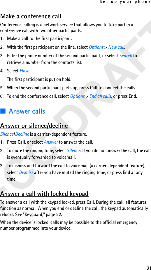 Set up your phone21Make a conference callConference calling is a network service that allows you to take part in a conference call with two other participants.1. Make a call to the first participant.2. With the first participant on the line, select Options &gt; New call.3. Enter the phone number of the second participant, or select Search to retrieve a number from the contacts list. 4. Select Flash.The first participant is put on hold.5. When the second participant picks up, press Call to connect the calls.6. To end the conference call, select Options &gt; End all calls, or press End.■Answer callsAnswer or silence/declineSilence/Decline is a carrier-dependent feature.1. Press Call, or select Answer to answer the call.2. To mute the ringing tone, select Silence. If you do not answer the call, the call is eventually forwarded to voicemail.3. To dismiss and forward the call to voicemail (a carrier-dependent feature), select Dismiss after you have muted the ringing tone, or press End at any time.Answer a call with locked keypadTo answer a call with the keypad locked, press Call. During the call, all features function as normal. When you end or decline the call, the keypad automatically relocks. See &quot;Keyguard,&quot; page 22.When the device is locked, calls may be possible to the official emergency number programmed into your device. 