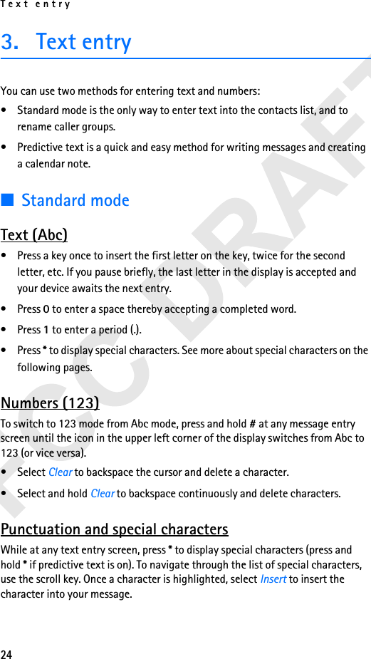 Text entry243. Text entryYou can use two methods for entering text and numbers:• Standard mode is the only way to enter text into the contacts list, and to rename caller groups.• Predictive text is a quick and easy method for writing messages and creating a calendar note.■Standard modeText (Abc)• Press a key once to insert the first letter on the key, twice for the second letter, etc. If you pause briefly, the last letter in the display is accepted and your device awaits the next entry.• Press 0 to enter a space thereby accepting a completed word.• Press 1 to enter a period (.).• Press * to display special characters. See more about special characters on the following pages.Numbers (123)To switch to 123 mode from Abc mode, press and hold # at any message entry screen until the icon in the upper left corner of the display switches from Abc to 123 (or vice versa).• Select Clear to backspace the cursor and delete a character.• Select and hold Clear to backspace continuously and delete characters.Punctuation and special charactersWhile at any text entry screen, press * to display special characters (press and hold * if predictive text is on). To navigate through the list of special characters, use the scroll key. Once a character is highlighted, select Insert to insert the character into your message.