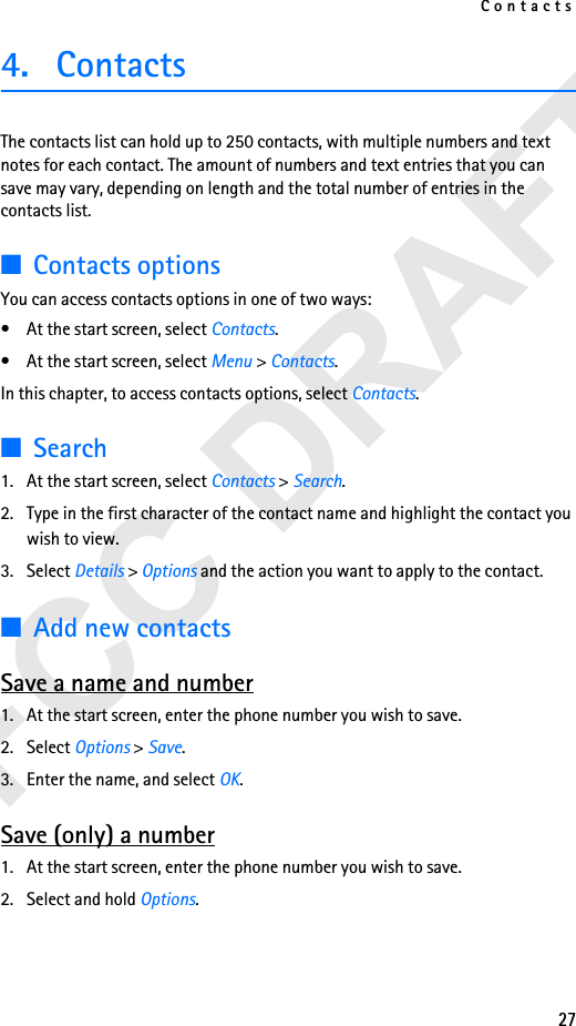 Contacts274. Contacts The contacts list can hold up to 250 contacts, with multiple numbers and text notes for each contact. The amount of numbers and text entries that you can save may vary, depending on length and the total number of entries in the contacts list.■Contacts optionsYou can access contacts options in one of two ways: • At the start screen, select Contacts.• At the start screen, select Menu &gt; Contacts.In this chapter, to access contacts options, select Contacts.■Search1. At the start screen, select Contacts &gt; Search. 2. Type in the first character of the contact name and highlight the contact you wish to view. 3. Select Details &gt; Options and the action you want to apply to the contact.■Add new contactsSave a name and number1. At the start screen, enter the phone number you wish to save.2. Select Options &gt; Save.3. Enter the name, and select OK.Save (only) a number1. At the start screen, enter the phone number you wish to save.2. Select and hold Options. 