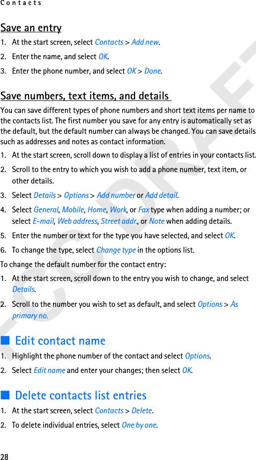 Contacts28Save an entry1. At the start screen, select Contacts &gt; Add new.2. Enter the name, and select OK.3. Enter the phone number, and select OK &gt; Done.Save numbers, text items, and details You can save different types of phone numbers and short text items per name to the contacts list. The first number you save for any entry is automatically set as the default, but the default number can always be changed. You can save details such as addresses and notes as contact information.1. At the start screen, scroll down to display a list of entries in your contacts list. 2. Scroll to the entry to which you wish to add a phone number, text item, or other details.3. Select Details &gt; Options &gt; Add number or Add detail.4. Select General, Mobile, Home, Work, or Fax type when adding a number; or select E-mail, Web address, Street addr., or Note when adding details.5. Enter the number or text for the type you have selected, and select OK.6. To change the type, select Change type in the options list.To change the default number for the contact entry:1. At the start screen, scroll down to the entry you wish to change, and select Details. 2. Scroll to the number you wish to set as default, and select Options &gt; As primary no.■Edit contact name1. Highlight the phone number of the contact and select Options.2. Select Edit name and enter your changes; then select OK.■Delete contacts list entries1. At the start screen, select Contacts &gt; Delete.2. To delete individual entries, select One by one. 