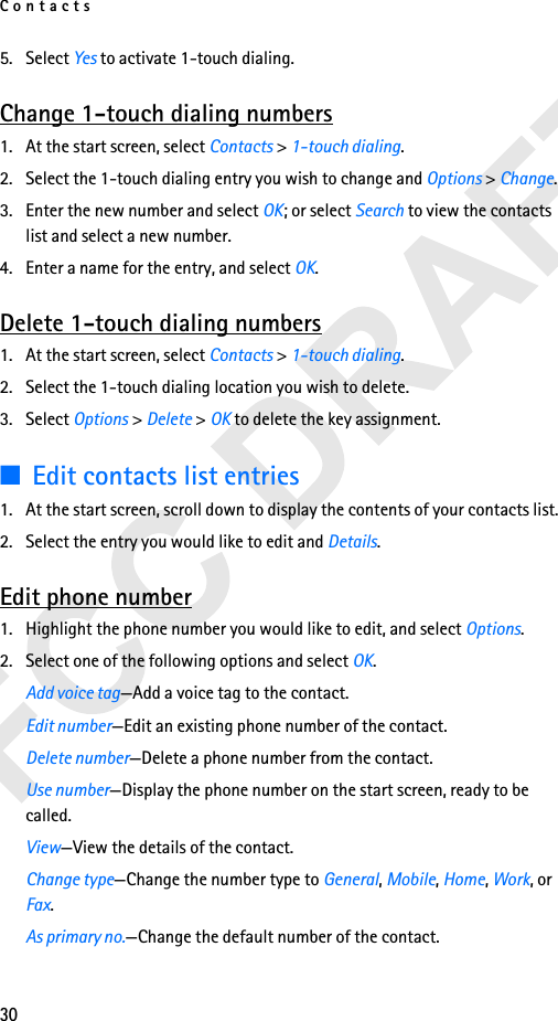 Contacts305. Select Yes to activate 1-touch dialing. Change 1-touch dialing numbers1. At the start screen, select Contacts &gt; 1-touch dialing.2. Select the 1-touch dialing entry you wish to change and Options &gt; Change.3. Enter the new number and select OK; or select Search to view the contacts list and select a new number. 4. Enter a name for the entry, and select OK. Delete 1-touch dialing numbers1. At the start screen, select Contacts &gt; 1-touch dialing.2. Select the 1-touch dialing location you wish to delete. 3. Select Options &gt; Delete &gt; OK to delete the key assignment.■Edit contacts list entries1. At the start screen, scroll down to display the contents of your contacts list.2. Select the entry you would like to edit and Details.Edit phone number1. Highlight the phone number you would like to edit, and select Options.2. Select one of the following options and select OK.Add voice tag—Add a voice tag to the contact.Edit number—Edit an existing phone number of the contact.Delete number—Delete a phone number from the contact.Use number—Display the phone number on the start screen, ready to be called.View—View the details of the contact.Change type—Change the number type to General, Mobile, Home, Work, or Fax. As primary no.—Change the default number of the contact.