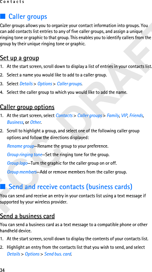 Contacts34■Caller groupsCaller groups allows you to organize your contact information into groups. You can add contacts list entries to any of five caller groups, and assign a unique ringing tone or graphic to that group. This enables you to identify callers from the group by their unique ringing tone or graphic.Set up a group1. At the start screen, scroll down to display a list of entries in your contacts list.2. Select a name you would like to add to a caller group.3. Select Details &gt; Options &gt; Caller groups.4. Select the caller group to which you would like to add the name.Caller group options1. At the start screen, select Contacts &gt; Caller groups &gt; Family, VIP, Friends, Business, or Other.2. Scroll to highlight a group, and select one of the following caller group options and follow the directions displayed:Rename group—Rename the group to your preference.Group ringing tone—Set the ringing tone for the group.Group logo—Turn the graphic for the caller group on or off.Group members—Add or remove members from the caller group.■Send and receive contacts (business cards)You can send and receive an entry in your contacts list using a text message if supported by your wireless provider.Send a business cardYou can send a business card as a text message to a compatible phone or other handheld device.1. At the start screen, scroll down to display the contents of your contacts list. 2. Highlight an entry from the contacts list that you wish to send, and select Details &gt; Options &gt; Send bus. card.