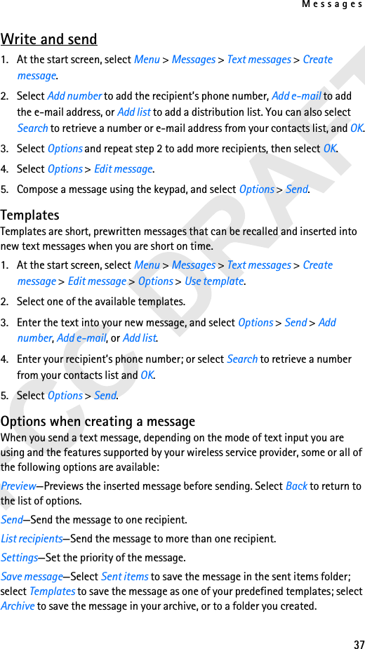 Messages37Write and send1. At the start screen, select Menu &gt; Messages &gt; Text messages &gt; Create message. 2. Select Add number to add the recipient’s phone number, Add e-mail to add the e-mail address, or Add list to add a distribution list. You can also select Search to retrieve a number or e-mail address from your contacts list, and OK.3. Select Options and repeat step 2 to add more recipients, then select OK.4. Select Options &gt; Edit message.5. Compose a message using the keypad, and select Options &gt; Send. TemplatesTemplates are short, prewritten messages that can be recalled and inserted into new text messages when you are short on time.1. At the start screen, select Menu &gt; Messages &gt; Text messages &gt; Create message &gt; Edit message &gt; Options &gt; Use template.2. Select one of the available templates.3. Enter the text into your new message, and select Options &gt; Send &gt; Add number, Add e-mail, or Add list.4. Enter your recipient’s phone number; or select Search to retrieve a number from your contacts list and OK.5. Select Options &gt; Send.Options when creating a messageWhen you send a text message, depending on the mode of text input you are using and the features supported by your wireless service provider, some or all of the following options are available:Preview—Previews the inserted message before sending. Select Back to return to the list of options.Send—Send the message to one recipient.List recipients—Send the message to more than one recipient.Settings—Set the priority of the message.Save message—Select Sent items to save the message in the sent items folder; select Templates to save the message as one of your predefined templates; select Archive to save the message in your archive, or to a folder you created.