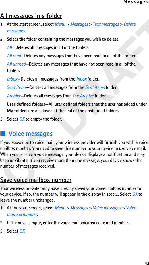 Messages43All messages in a folder1. At the start screen, select Menu &gt; Messages &gt; Text messages &gt; Delete messages.2. Select the folder containing the messages you wish to delete.All—Deletes all messages in all of the folders.All read—Deletes any messages that have been read in all of the folders.All unread—Deletes any messages that have not been read in all of the folders.Inbox—Deletes all messages from the Inbox folder.Sent items—Deletes all messages from the Sent items folder.Archive—Deletes all messages from the Archive folder.User defined folders—All user defined folders that the user has added under My folders are displayed at the end of the predefined folders.3. Select OK to empty the folder.■Voice messagesIf you subscribe to voice mail, your wireless provider will furnish you with a voice mailbox number. You need to save this number to your device to use voice mail. When you receive a voice message, your device displays a notification and may beep or vibrate. If you receive more than one message, your device shows the number of messages received.Save voice mailbox numberYour wireless provider may have already saved your voice mailbox number to your device. If so, the number will appear in the display in step 2. Select OK to leave the number unchanged.1. At the start screen, select Menu &gt; Messages &gt; Voice messages &gt; Voice mailbox number.2. If the box is empty, enter the voice mailbox area code and number.3. Select OK. 