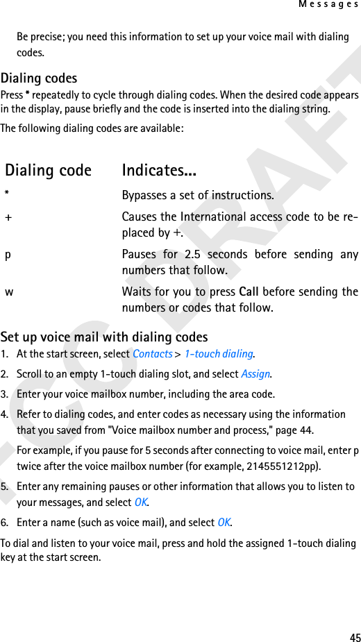 Messages45Be precise; you need this information to set up your voice mail with dialing codes.Dialing codesPress * repeatedly to cycle through dialing codes. When the desired code appears in the display, pause briefly and the code is inserted into the dialing string.The following dialing codes are available: Set up voice mail with dialing codes1. At the start screen, select Contacts &gt; 1-touch dialing.2. Scroll to an empty 1-touch dialing slot, and select Assign.3. Enter your voice mailbox number, including the area code.4. Refer to dialing codes, and enter codes as necessary using the information that you saved from &quot;Voice mailbox number and process,&quot; page 44.For example, if you pause for 5 seconds after connecting to voice mail, enter p twice after the voice mailbox number (for example, 2145551212pp).5. Enter any remaining pauses or other information that allows you to listen to your messages, and select OK.6. Enter a name (such as voice mail), and select OK.To dial and listen to your voice mail, press and hold the assigned 1-touch dialing key at the start screen.Dialing code Indicates...* Bypasses a set of instructions.+ Causes the International access code to be re-placed by +.p Pauses for 2.5 seconds before sending anynumbers that follow.w Waits for you to press Call before sending thenumbers or codes that follow.